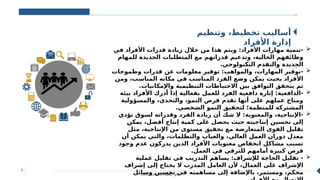 Classification: Public ‫عام‬
9
‫وتنظيم‬ ،‫تخطيط‬ ‫أساليب‬
‫األفراد‬ ‫إدارة‬

‫في‬ ‫األفراد‬ ‫قدرات‬ ‫زيادة‬ ‫خالل‬ ‫من‬ ‫هذا‬ ‫ويتم‬ :‫األفراد‬ ‫مهارات‬ ‫تنمية‬-
‫للمهام‬ ‫الجديدة‬ ‫المتطلبات‬ ‫مع‬ ‫قدراتهم‬ ‫وتدعيم‬ ،‫الحالية‬ ‫وظائفهم‬
.‫التكنولوجي‬ ‫والتقدم‬ ‫الجديدة‬

‫وطموحات‬ ‫قدرات‬ ‫عن‬ ‫معلومات‬ ‫توفير‬ :‫والمواهب‬ ،‫المهارات‬ ‫توفير‬-
‫ومن‬ ،‫المناسب‬ ‫مكانه‬ ‫في‬ ‫المناسب‬ ‫الفرد‬ ‫وضع‬ ‫يمكن‬ ‫بحيث‬ ‫األفراد‬
.‫واإلمكانيات‬ ‫التنظيمية‬ ‫االحتياطات‬ ‫بين‬ ‫التوافق‬ ‫يتحقق‬ ‫ثم‬

‫بيئة‬ ‫األفراد‬ ‫أدرك‬ ‫إذا‬ ‫بفعالية‬ ‫للعمل‬ ‫الفرد‬ ‫دافعية‬ ‫إثارة‬ :‫الدافعية‬-
‫والمسؤولية‬ ،‫والتحدي‬ ،‫النمو‬ ‫فرص‬ ‫تقدم‬ ‫أنها‬ ‫على‬ ‫عملهم‬ ‫ومناخ‬
.‫الشخصي‬ ‫النمو‬ ‫لتحقيق‬ ‫للمنظمة؛‬ ‫المشتركة‬

‫تؤدي‬ ‫لسوق‬ ‫وقدراته‬ ‫الفرد‬ ‫زيادة‬ ‫أن‬ ‫شك‬ ‫ال‬ :‫والمعنوية‬ ،‫اإلنتاجية‬-
‫يمكن‬ ،‫أفضل‬ ‫إنتاج‬ ‫كمية‬ ‫على‬ ‫يحصل‬ ‫حيث‬ ‫إنتاجيته‬ ‫تحسين‬ ‫إلى‬
‫مثل‬ ،‫اإلنتاجية‬ ‫من‬ ‫مستوى‬ ‫تحقيق‬ ‫مع‬ ‫المتعارضة‬ ‫القوى‬ ‫تقليل‬
‫أن‬ ‫يمكن‬ ‫والتي‬ ،‫والتظلمات‬ ‫والغياب‬ ،‫العالي‬ ‫العمل‬ ‫دوران‬ ‫معدل‬
‫وجود‬ ‫عدم‬ ‫يدركون‬ ‫الذين‬ ‫األفراد‬ ‫معنويات‬ ‫انخفاض‬ ‫مشاكل‬ ‫تسبب‬
.‫العمل‬ ‫في‬ ‫للترقي‬ ‫أمامهم‬ ‫كبيرة‬ ‫فرص‬

‫عملية‬ ‫تقليل‬ ‫في‬ ‫التدريب‬ ‫يساهم‬ :‫لإلشراف‬ ‫الحاجة‬ ‫تقليل‬ -
‫إشراف‬ ‫إلى‬ ‫يحتاج‬ ‫ال‬ ‫المدرب‬ ‫العامل‬ ‫ألن‬ ،‫العمال‬ ‫على‬ ‫اإلشراف‬
‫وسائل‬ ‫تحسين‬ ‫في‬ ‫مساهمته‬ ‫إلى‬ ‫باإلضافة‬ ،‫ومستمر‬ ،‫محكم‬
 