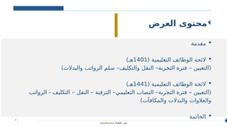 Classification: Public ‫عام‬
2
‫العرض‬ ‫محتوى‬

‫مقدمة‬

( ‫التعليمية‬ ‫الوظائف‬ ‫الئحة‬
1401
)‫هـ‬
)‫والبدالت‬ ‫الرواتب‬ ‫سلم‬ –‫والتكليف‬ ‫النقل‬ –‫التجربة‬ ‫فترة‬ – ‫(التعيين‬

( ‫التعليمية‬ ‫الوظائف‬ ‫الئحة‬
1441
)‫هـ‬
‫الرواتب‬ - ‫التكليف‬ – ‫النقل‬ – ‫الترقية‬ –‫التعليمي‬ ‫النصاب‬ –‫التجربة‬ ‫فترة‬ – ‫(التعيين‬
)‫والمكافآت‬ ‫والبدالت‬ ‫والعالوات‬

‫الخاتمة‬
 