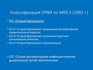 Классификация ОРВИ по МКБ X (1992 г.)
•J21- Острый бронхиолит
• J21.0- Острый бронхиолит, вызванный респираторным
синцитиальным вирусом
• J21.8- Острый бронхиолит, вызванный другими
уточненными агентами
• J21.9- Острый бронхиолит неуточненный
•J22- Острая респираторная инфекция нижних
дыхательных путей неуточненная
 