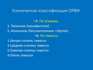 Клиническая классификация ОРВИ
•А. По течению:
1. Типичное (манифестное)
2. Атипичное (бессимптомное, стёртое)
•В. По тяжести:
1.Легкая степень тяжести
2.Средняя степень тяжести
3.Тяжелая степень тяжести
4.Очень тяжелая
 