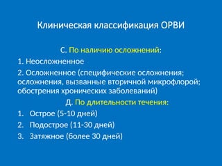 Клиническая классификация ОРВИ
С. По наличию осложнений:
1. Неосложненное
2. Осложненное (специфические осложнения;
осложнения, вызванные вторичной микрофлорой;
обострения хронических заболеваний)
Д. По длительности течения:
1. Острое (5-10 дней)
2. Подострое (11-30 дней)
3. Затяжное (более 30 дней)
 
