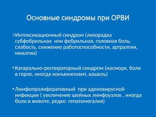 Основные синдромы при ОРВИ
oИнтоксикационный синдром (лихорадка
субфебрильная или фебрильная, головная боль,
слабость, снижение работоспособности, артралгии,
миалгии)
•Катарально-респираторный синдром (насморк, боли
в горле, иногда конъюнктивит, кашель)
•Лимфопролиферативный при аденовирусной
инфекции ( увеличение шейных лимфоузлов , иногда
боли в животе, редко гепатомегалия)
 