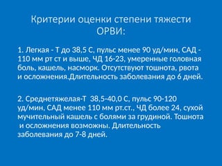 Критерии оценки степени тяжести
ОРВИ:
1. Легкая - Т до 38,5 С, пульс менее 90 уд/мин, САД -
110 мм рт ст и выше, ЧД 16-23, умеренные головная
боль, кашель, насморк. Отсутствуют тошнота, рвота
и осложнения.Длительность заболевания до 6 дней.
2. Среднетяжелая-Т 38,5-40,0 С, пульс 90-120
уд/мин, САД менее 110 мм рт.ст., ЧД более 24, сухой
мучительный кашель с болями за грудиной. Тошнота
и осложнения возможны. Длительность
заболевания до 7-8 дней.
 