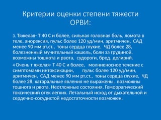Критерии оценки степени тяжести
ОРВИ:
3. Тяжелая- Т 40 С и более, сильная головная боль, ломота в
теле, анорексия, пульс более 120 уд/мин, аритмичен, САД
менее 90 мм рт.ст., тоны сердца глухие, ЧД более 28,
болезненный мучительный кашель, боли за грудиной,
возможны тошнота и рвота, судороги, бред, делирий.
4 Очень т яжелая- Т 40 С и более, молниеносное течение с
симптомами интоксикации, пульс более 120 уд/мин,
аритмичен, САД менее 90 мм рт.ст., тоны сердца глухие, ЧД
более 28, катаральные явления не выражены, возможны
тошнота и рвота. Неотложные состояния. Геморрагический
токсический отек легких. Летальный исход от дыхательной и
сердечно-сосудистой недостаточности возможен.
 