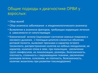 Общие подходы к диагностике ОРВИ у
взрослых:
• Сбор жалоб
• Сбор анамнеза заболевания и эпидемиологического анамнеза
• Выявление в анамнезе факторов, требующих коррекции лечения
в зависимости от сопутствующих
• Клинический осмотр (оценивают состояние кожных покровов и
носового дыхания, с помощью шпателя слизистых оболочек
ротовой полости, выявляют признаки и характер острого
тонзиллита, распространение налетов на небных миндалинах, их
характер, наличие отека в зеве, при пальпации - увеличение
групп лимфоузлов, их локализацию, размеры, болезненность,
плотность, спаянность с окружающими тканями, увеличение
размеров печени, селезенки, их плотность, болезненность,
наличие экзантемы при развитии токсикодермии)
 