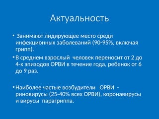 Актуальность
• Занимают лидирующее место среди
инфекционных заболеваний (90-95%, включая
грипп).
•В среднем взрослый человек переносит от 2 до
4-х эпизодов ОРВИ в течение года, ребенок от 6
до 9 раз.
•Наиболее частые возбудители ОРВИ -
риновирусы (25-40% всех ОРВИ), коронавирусы
и вирусы парагриппа.
 