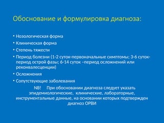 Обоснование и формулировка диагноза:
• Нозологическая форма
• Клиническая форма
• Степень тяжести
• Период болезни (1-2 суток-первоначальные симптомы; 3-6 суток-
период острой фазы; 6-14 суток –период осложнений или
реконвалесценции)
• Осложнения
• Сопутствующие заболевания
NB! При обосновании диагноза следует указать
эпидемиологические, клинические, лабораторные,
инструментальные данные, на основании которых подтвержден
диагноз ОРВИ
 