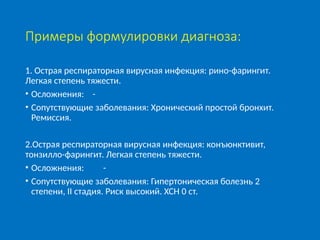 Примеры формулировки диагноза:
1. Острая респираторная вирусная инфекция: рино-фарингит.
Легкая степень тяжести.
• Осложнения: -
• Сопутствующие заболевания: Хронический простой бронхит.
Ремиссия.
2.Острая респираторная вирусная инфекция: конъюнктивит,
тонзилло-фарингит. Легкая степень тяжести.
• Осложнения: -
• Сопутствующие заболевания: Гипертоническая болезнь 2
степени, II стадия. Риск высокий. ХСН 0 ст.
 