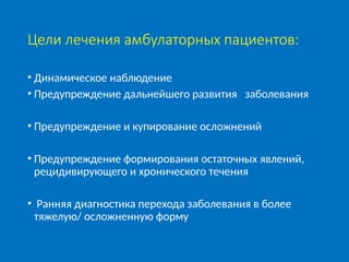 Цели лечения амбулаторных пациентов:
• Динамическое наблюдение
• Предупреждение дальнейшего развития заболевания
• Предупреждение и купирование осложнений
• Предупреждение формирования остаточных явлений,
рецидивирующего и хронического течения
• Ранняя диагностика перехода заболевания в более
тяжелую/ осложненную форму
 