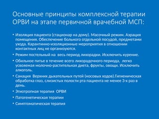 Основные принципы комплексной терапии
ОРВИ на этапе первичной врачебной МСП:
• Изоляция пациента (стационар на дому). Масочный режим. Аэрация
помещения. Обеспечение больного отдельной посудой, предметами
ухода. Карантинно-изоляционные мероприятия в отношении
контактных лиц не организуются.
• Режим постельный на весь период лихорадки. Исключить курение.
• Обильное питье в течение всего лихорадочного периода, легко
усвояемая молочно-растительная диета, фрукты, овощи. Исключить
алкоголь.
• Санация Верхних дыхательных путей (носовых ходов).Гигиеническая
обработка глаз, слизистых полости рта пациента не менее 3-х раз в
день.
• Этиотропная терапия ОРВИ
• Патогенетическая терапии
• Симптоматическая терапия
 