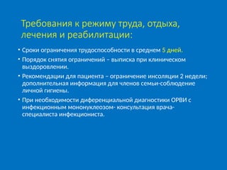 Требования к режиму труда, отдыха,
лечения и реабилитации:
• Сроки ограничения трудоспособности в среднем 5 дней.
• Порядок снятия ограничений – выписка при клиническом
выздоровлении.
• Рекомендации для пациента – ограничение инсоляции 2 недели;
дополнительная информация для членов семьи-соблюдение
личной гигиены.
• При необходимости диференциальной диагностики ОРВИ с
инфекционным мононуклеозом- консультация врача-
специалиста инфекциониста.
 