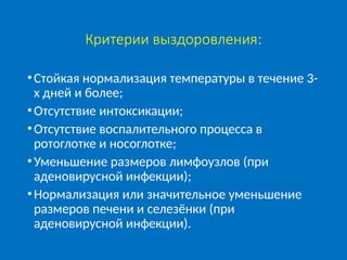 Критерии выздоровления:
•Стойкая нормализация температуры в течение 3-
х дней и более;
•Отсутствие интоксикации;
•Отсутствие воспалительного процесса в
ротоглотке и носоглотке;
•Уменьшение размеров лимфоузлов (при
аденовирусной инфекции);
•Нормализация или значительное уменьшение
размеров печени и селезёнки (при
аденовирусной инфекции).
 