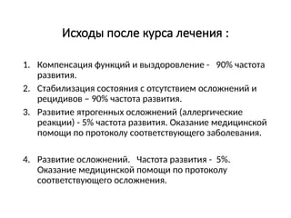 Исходы после курса лечения :
1. Компенсация функций и выздоровление - 90% частота
развития.
2. Стабилизация состояния с отсутствием осложнений и
рецидивов – 90% частота развития.
3. Развитие ятрогенных осложнений (аллергические
реакции) - 5% частота развития. Оказание медицинской
помощи по протоколу соответствующего заболевания.
4. Развитие осложнений. Частота развития - 5%.
Оказание медицинской помощи по протоколу
соответствующего осложнения.
 