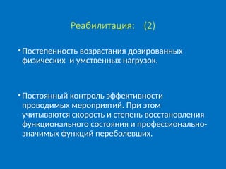 Реабилитация: (2)
•Постепенность возрастания дозированных
физических и умственных нагрузок.
•Постоянный контроль эффективности
проводимых мероприятий. При этом
учитываются скорость и степень восстановления
функционального состояния и профессионально-
значимых функций переболевших.
 