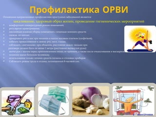 Профилактика ОРВИ
Основными направлениями профилактики простудных заболеваний являются:
закаливание, здоровый образ жизни, проведение гигиенических мероприятий
 комфортный температурный режим помещений;
 регулярное проветривание;
 ежедневная влажная уборка помещений с помощью моющих средств;
 одежда по погоде;
 прикрывать рот и нос при чихании и кашле носовым платком (салфеткой),
 избегать прикосновений к своему рту, носу, глазам.
 соблюдать «дистанцию» при общении, расстояние между людьми при
разговоре должно быть не менее 1 метра (расстояние вытянутой руки)
 мытье рук с мылом перед приготовлением пищи, ее приемом, а также после откашливания и высмаркивания;
 ношение маски больным человеком;
 использование только личных средств гигиены и столовых приборов
 Соблюдать режим труда и отдыха, полноценный 8-часовой сон.
.
 