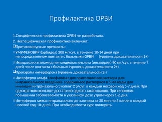 Профилактика ОРВИ
1.Специфическая профилактика ОРВИ не разработана.
2. Неспецифическая профилактика включает:
Противовирусные препараты:
oУМИФЕНОВИР (арбидол) 200 мг/сут, в течение 10-14 дней при
непосредственном контакте с больными ОРВИ (уровень доказательности 1+)
oИмидазолилэтанамид пентандиовая кислота (ингавирин) 90 мг/сут, в течение 7
дней после контакта с больным (уровень доказательности 2+)
Препараты интерферона (уровень доказательности 2-)
oИнтерферон альфа (лиофилизат для приготовления раствора для
интраназального введения)- содержимое растворяют в 5 мл воды для
иньекций интраназально 3 капли*2 р/сут. в каждый носовой ход 5-7 дней. При
однократном контакте достаточно одного закапывания. При сезонном
повышении заболеваемости в указанной дозе утром через 1-2 дня.
oИнтерферон гамма интраназально до завтрака за 30 мин по 3 капли в каждый
носовой ход-10 дней. При необходимости курс повторить.
 