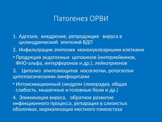 Патогенез ОРВИ
1. Адгезия, внедрение, репродукция вируса в
цилиндрический эпителий ВДП
2. Инфильтрации эпителия мононуклеарными клетками
• Продукция эндогенных цитокинов (интерлейкинов,
ФНО-альфа, интерферонов и др.), лейкотриенов
3. Цитолиз эпителиоцитов носоглотки, ротоглотки
цитотоксическими лимфоцитами
• Интоксикационный синдром (лихорадка, общая
слабость, мышечные и головные боли и др.)
4. Элиминация вируса, обратное развитие
инфекционного процесса, репарация в слизистых
оболочках, нормализация местного гомеостаза
 
