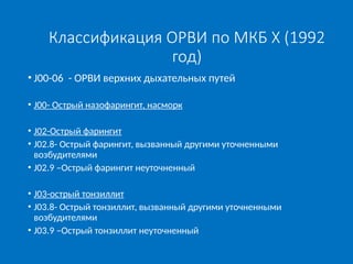 Классификация ОРВИ по МКБ X (1992
год)
• J00-06 - ОРВИ верхних дыхательных путей
• J00- Острый назофарингит, насморк
• J02-Острый фарингит
• J02.8- Острый фарингит, вызванный другими уточненными
возбудителями
• J02.9 –Острый фарингит неуточненный
• J03-острый тонзиллит
• J03.8- Острый тонзиллит, вызванный другими уточненными
возбудителями
• J03.9 –Острый тонзиллит неуточненный
 