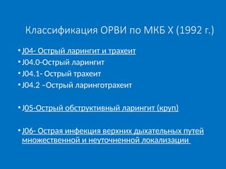 Классификация ОРВИ по МКБ X (1992 г.)
•J04- Острый ларингит и трахеит
•J04.0-Острый ларингит
•J04.1- Острый трахеит
•J04.2 –Острый ларинготрахеит
•J05-Острый обструктивный ларингит (круп)
•J06- Острая инфекция верхних дыхательных путей
множественной и неуточненной локализации
 