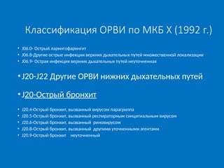 Классификация ОРВИ по МКБ X (1992 г.)
• J06.0- Острый ларингофарингит
• J06.8-Другие острые инфекции верхних дыхательных путей множественной локализации
• J06.9- Острая инфекция верхних дыхательных путей неуточненная
•J20-J22 Другие ОРВИ нижних дыхательных путей
•J20-Острый бронхит
• J20.4-Острый бронхит, вызванный вирусом парагриппа
• J20.5-Острый бронхит, вызванный респираторным синцитиальным вирусом
• J20.6-Острый бронхит, вызванный риновирусом
• J20.8-Острый бронхит, вызванный другими уточненными агентами
• J20.9-Острый бронхит неуточненный
 