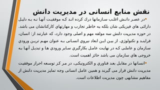 ‫دانش‬ ‫مدیریت‬ ‫در‬ ‫انسانی‬ ‫منابع‬ ‫نقش‬
•
‫ل‬ ‫دلی‬ ‫ه‬ ‫ب‬ ‫ه‬ ‫ن‬ ‫ا‬ ‫آنه‬ ‫ت‬ ‫موفقی‬ ‫ه‬ ‫ک‬ ‫د‬ ‫ان‬ ‫کرده‬ ‫درك‬ ‫ازمانها‬ ‫س‬ ‫ب‬ ‫اغل‬ ‫ش‬ ‫دان‬ ‫ر‬ ‫عص‬ ‫در‬
‫باشد‬ ‫می‬ ‫کارکنانشان‬ ‫مهارتهاي‬ ‫و‬ ‫تجارب‬ ‫خاطر‬ ‫به‬ ‫بلکه‬ ‫شان‬ ‫فیزیکی‬ ‫هاي‬ ‫دارائی‬
.
،‫انسان‬ :‫از‬ ‫عبارتند‬ ‫که‬ ،‫دارد‬ ‫وجود‬ ‫اصلی‬ ‫و‬ ‫مهم‬ ‫مولفه‬ ‫سه‬ ‫دانش‬ ‫مدیریت‬ ‫حوزه‬ ‫در‬
‫ورودي‬ ‫ن‬ ‫تری‬ ‫م‬ ‫مه‬ ‫عنوان‬ ‫ه‬ ‫ب‬ ‫انی‬ ‫انس‬ ‫نیروي‬ ‫ابعاد‬ ‫ن‬ ‫ای‬ ‫ن‬ ‫بی‬ ‫از‬ .‫تکنولوژي‬ ‫و‬ ‫د‬ ‫فراین‬
‫ه‬ ‫ب‬ ‫ا‬ ‫آنه‬ ‫ل‬ ‫تبدی‬ ‫و‬ ‫ا‬ ‫ه‬ ‫ورودي‬ ‫ایر‬ ‫س‬ ‫بکارگیري‬ ‫ل‬ ‫عام‬ ‫ت‬ ‫نهای‬ ‫در‬ ‫ه‬ ‫ک‬ ‫ی‬ ‫عامل‬ ‫و‬ ‫ازمان‬ ‫س‬
‫است‬ ‫اهمیت‬ ‫حائز‬ ‫باشد‬ ‫می‬ ‫سازمان‬ ‫هاي‬ ‫خروجی‬
.
•
‫ت‬‫موفقی‬ ‫احراز‬ ‫عه‬‫توس‬ ‫ز‬‫ک‬ ‫ر‬‫م‬ ‫در‬ ،‫ی‬‫الکترونیک‬ ‫و‬ ‫فناوري‬ ‫د‬‫بع‬ ‫ل‬‫مقاب‬ ‫در‬ ‫انها‬‫انس‬
‫از‬ ‫دانش‬ ‫مدیریت‬ ‫تمایز‬ ‫وجه‬ ‫انسانی‬ ‫عامل‬ ‫همین‬ ‫و‬ ‫گیرند‬ ‫می‬ ‫قرار‬ ‫دانش‬ ‫مدیریت‬
‫است‬ ‫اطالعات‬ ‫مدیریت‬ ‫چون‬ ‫مشابهی‬ ‫مفاهیم‬
.
 