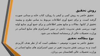 ‫تحقیق‬ ‫روش‬
‫صورت‬ ‫میدانی‬ ‫و‬ ‫خانه‬ ‫کتاب‬ ‫رویکرد‬ ‫با‬ ‫کیفی‬ ‫و‬ ‫کمی‬ ‫روش‬ ‫به‬ ‫حاضر‬ ‫تحقیق‬
‫پیشینه‬ ‫و‬ ‫نظری‬ ‫ی‬ ‫مبان‬ ‫ه‬ ‫ب‬ ‫مربوط‬ ‫اطالعات‬ ‫آوری‬ ‫ع‬ ‫جم‬ ‫برای‬ ‫و‬ .‫ت‬ ‫اس‬ ‫ه‬ ‫گرفت‬
‫اولیه‬ ‫منابع‬ ‫آوری‬ ‫جمع‬ ‫برای‬ ‫و‬ ‫اطالعاتی‬ ‫معتبر‬ ‫منابع‬ ‫و‬ ‫مقاالت‬ ،‫کتابها‬ ‫از‬ ‫تحقیق‬
‫در‬ ‫انسانی‬ ‫ع‬‫مناب‬ ‫های‬ ‫استراتیژی‬ ‫تبیین‬ ‫در‬ ‫دانش‬ ‫مدیریت‬ ‫نقش‬ ‫بررسی‬ ‫جهت‬
.‫شود‬ ‫می‬ ‫استفاده‬ ‫پرسشنامه‬ ‫از‬ ‫عالی‬ ‫تحصیالت‬ ‫وزارت‬
‫تحقیق‬ ‫مطالعه‬ ‫نوع‬
‫توصیفی‬ ‫صورت‬ ‫به‬ ‫حاضر‬ ‫تحقیق‬
–
‫کاربردی‬ ‫هدف‬ ‫نظر‬ ‫از‬ ‫که‬ ‫است‬ ‫مقطعی‬
‫به‬ ‫و‬ ‫است‬
‫در‬ ‫انسانی‬ ‫منابع‬ ‫های‬ ‫استراتیژی‬ ‫تبیین‬ ‫در‬ ‫تغییر‬ ‫مدیریت‬ ‫نقش‬ ‫بررسی‬
‫افغانستان‬ ‫عالی‬ ‫تحصیالت‬ ‫وزارت‬
.‫پردازد‬ ‫می‬
 