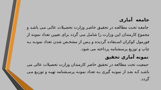 ‫آماری‬ ‫جامعه‬
‫و‬ ‫د‬ ‫باش‬ ‫ی‬ ‫م‬ ‫ی‬ ‫عال‬ ‫یالت‬ ‫تحص‬ ‫وزارت‬ ‫ر‬ ‫حاض‬ ‫ق‬ ‫تحقی‬ ‫در‬ ‫ه‬ ‫مطالع‬ ‫ت‬ ‫تح‬ ‫ه‬ ‫جامع‬
‫از‬ ‫ه‬‫نمون‬ ‫تعداد‬ ‫ن‬‫تعیی‬ ‫برای‬ ‫گردد‬ ‫ی‬‫م‬ ‫ل‬‫شام‬ ‫را‬ ‫وزارت‬ ‫ن‬‫ای‬ ‫کارمندان‬ ‫مجموع‬
‫ه‬ ‫ب‬ ‫ه‬ ‫نمون‬ ‫تعداد‬ ‫شدن‬ ‫ص‬ ‫مشخ‬ ‫از‬ ‫س‬ ‫پ‬ ‫و‬ ‫گردیده‬ ‫تفاده‬ ‫اس‬ ‫کوکران‬ ‫فورمول‬
.‫شود‬ ‫می‬ ‫پرداخته‬ ‫پرسشنامه‬ ‫توزیع‬ ‫و‬ ‫چاپ‬
‫تحقیق‬ ‫آماري‬ ‫نمونه‬
‫می‬ ‫عالی‬ ‫تحصیالت‬ ‫وزارت‬ ‫کارمندان‬ ‫حاضر‬ ‫تحقیق‬ ‫در‬ ‫مطالعه‬ ‫تحت‬ ‫جمعیت‬
‫ی‬ ‫م‬ ‫ع‬ ‫توزی‬ ‫و‬ ‫ه‬ ‫تهی‬ ‫شنامه‬ ‫پرس‬ ‫ه‬ ‫نمون‬ ‫تعداد‬ ‫ه‬ ‫ب‬ ‫گیری‬ ‫ه‬ ‫نمون‬ ‫از‬ ‫د‬ ‫بع‬ ‫ه‬ ‫ک‬ ‫د‬ ‫باش‬
.‫گردد‬
 