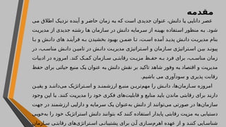 ‫مقدمه‬
‫می‬ ‫اطالق‬ ‫نزدیک‬ ‫آینده‬ ‫و‬ ‫حاضر‬ ‫زمان‬ ‫به‬ ‫که‬ ‫است‬ ‫جدیدی‬ ‫عنوان‬ ،‫دانش‬ ‫یا‬ ‫دانایی‬ ‫عصر‬
‫ت‬‫مدیری‬ ‫از‬ ‫جدیدی‬ ‫ه‬‫رشت‬ ‫ا‬‫ه‬ ‫ازمان‬‫س‬ ‫در‬ ‫ش‬‫دان‬ ‫رمایه‬‫س‬ ‫از‬ ‫ه‬‫بهین‬ ‫تفاده‬‫اس‬ ‫منظور‬ ‫ه‬‫ب‬ .‫شود‬
‫ا‬ ‫ب‬ ‫و‬ ‫ش‬ ‫دان‬ ‫های‬ ‫د‬ ‫فرآین‬ ‫ه‬ ‫ب‬ ‫بخشیدن‬ ‫بهبود‬ ‫ن‬ ‫ضم‬ ‫ا‬ ‫ت‬ ،‫ت‬ ‫اس‬ ‫آمده‬ ‫د‬ ‫پدی‬ ‫ش‬ ‫دان‬ ‫ت‬ ‫مدیری‬ ‫بنام‬
‫در‬ ،‫ب‬ ‫مناس‬ ‫ش‬ ‫دان‬ ‫ن‬ ‫تامی‬ ‫در‬ ‫ش‬ ‫دان‬ ‫ت‬ ‫مدیری‬ ‫تراتیژی‬ ‫اس‬ ‫و‬ ‫ازمان‬ ‫س‬ ‫تراتیژی‬ ‫اس‬ ‫ن‬ ‫بی‬ ‫د‬ ‫پیون‬
‫ادبیات‬ ‫در‬ ‫امروزه‬ .‫کند‬ ‫ک‬ ‫کم‬ ‫ازمان‬ ‫س‬ ‫ی‬ ‫رقابت‬ ‫ت‬ ‫مزی‬ ‫ظ‬ ‫حف‬ ‫ه‬ ‫ب‬ ‫فرد‬ ‫برای‬ ،‫ب‬ ‫مناس‬ ‫زمان‬
‫حفظ‬ ‫برای‬ ‫حیاتی‬ ‫منبع‬ ‫یک‬ ‫عنوان‬ ‫به‬ ‫دانش‬ ‫نقش‬ ‫بر‬ ‫تاکید‬ ‫شاهد‬ ‫وفور‬ ‫به‬ ‫اقتصاد‬ ‫و‬ ‫مدیریت‬
.‫باشیم‬ ‫می‬ ‫سودآوری‬ ‫و‬ ‫پذیری‬ ‫رقابت‬
‫ن‬ ‫یقی‬ ‫و‬ ‫د‬ ‫‌دانن‬
‫ی‬‫م‬ ‫تراتژیک‬ ‫اس‬ ‫و‬ ‫د‬ ‫ارزشمن‬ ‫ع‬ ‫منب‬ ‫ن‬ ‫‌تری‬
‫م‬‫مه‬ ‫را‬ ‫ش‬ ‫دان‬ ،‫‌ها‬
‫ن‬‫ازما‬ ‫س‬ ‫امروزه‬
‫وجود‬ ‫این‬ ‫با‬ .‫کنند‬ ‫مدیریت‬ ‫را‬ ‫خود‬ ‫فکری‬ ‫‌های‬
‫ت‬‫قابلی‬ ‫و‬ ‫منابع‬ ‫باید‬ ‫ماندن‬ ‫رقابتی‬ ‫برای‬ ‫دارند‬
‫جهت‬ ‫در‬ ‫ارزشمند‬ ‫دارایی‬ ‫و‬ ‫سرمایه‬ ‫یک‬ ‫‌عنوان‬
‫ه‬‫ب‬ ‫دانش‬ ‫از‬ ‫‌توانند‬
‫ی‬‫م‬ ‫صورتی‬ ‫در‬ ‫‌ها‬
‫ن‬‫سازما‬
‫‌خوبی‬
‫ه‬‫ب‬ ‫را‬ ‫خود‬ ‫استراتژیک‬ ‫دانش‬ ‫بتوانند‬ ‫که‬ ‫کنند‬ ‫استفاده‬ ‫پایدار‬ ‫رقابتی‬ ‫مزیت‬ ‫به‬ ‫دستیابی‬
‫ازمان‬ ‫س‬ ‫ی‬ ‫رقابت‬ ‫‌های‬
‫ی‬‫تراتژ‬ ‫اس‬ ‫ی‬ ‫پشتیبان‬ ‫برای‬ ‫ن‬ ‫آ‬ ‫ازی‬ ‫‌س‬
‫م‬‫اهر‬ ‫عهده‬ ‫از‬ ‫و‬ ‫د‬ ‫کنن‬ ‫ایی‬ ‫شناس‬
 