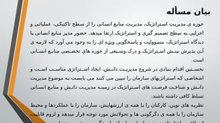 ‫مسأله‬ ‫بیان‬
‫و‬ ‫ی‬‫عملیات‬ ،‫ی‬‫تاکتیک‬ ‫طح‬‫س‬ ‫از‬ ‫را‬ ‫انی‬‫انس‬ ‫ع‬‫مناب‬ ‫ت‬‫مدیری‬ ،‫تراتژیک‬‫اس‬ ‫ت‬‫مدیری‬ ‫ی‬ ‫حوزه‬
‫با‬ ‫انسانی‬ ‫منابع‬ ‫مدیر‬ ‫حضور‬ .‫میدهد‬ ‫ارتقا‬ ‫استراتژیک‬ ‫و‬ ‫گیری‬ ‫تصمیم‬ ‫سطح‬ ‫به‬ ‫اجرایی‬
‫ی‬ ‫الزمه‬ ‫که‬ ‫آورد‬ ‫می‬ ‫وجود‬ ‫به‬ ‫را‬ ‫ای‬ ‫ویژه‬ ‫پاسخگویی‬ ‫و‬ ‫مسوولیت‬ ،‫استراتژیک‬ ‫دیدگاه‬
‫انی‬ ‫انس‬ ‫ع‬ ‫مناب‬ ‫صی‬ ‫تخص‬ ‫های‬ ‫حوزه‬ ‫از‬ ‫یعی‬ ‫وس‬ ‫درک‬ ‫و‬ ‫تراتژیک‬ ‫اس‬ ‫ش‬ ‫بین‬ ‫پذیرش‬ ‫ن‬ ‫آ‬
.‫است‬
‫و‬ ‫ت‬ ‫اس‬ ‫ب‬ ‫مناس‬ ‫تراتژی‬ ‫اس‬ ‫ایجاد‬ ،‫ش‬ ‫دان‬ ‫ت‬ ‫مدیری‬ ‫شروع‬ ‫در‬ ‫بنیادی‬ ‫اقدام‬ ‫تین‬ ‫نخس‬
‫مدیریت‬ ‫موضوع‬ ‫ه‬‫ب‬ ‫بایست‬ ‫می‬ ‫کنند‬ ‫می‬ ‫تبیین‬ ‫را‬ ‫سازمان‬ ‫استراتژیهای‬ ‫که‬ ‫اشخاصی‬
‫انی‬ ‫انس‬ ‫ع‬ ‫مناب‬ ‫و‬ ‫ش‬ ‫دان‬ ‫ت‬ ‫مدیری‬ ‫ه‬ ‫زمین‬ ‫در‬ ‫تراتژیک‬ ‫اس‬ ‫های‬ ‫ت‬ ‫فرص‬ ‫ت‬ ‫شناخ‬ ‫و‬ ‫ش‬ ‫دان‬
‫باشند‬ ‫داشته‬ ‫کافی‬ ‫تسلط‬
.
‫محیط‬ ‫و‬ ‫عملکردها‬ ‫ا‬‫ب‬ ‫را‬ ‫سازمان‬ ،‫ش‬‫ارزشهای‬ ‫ی‬ ‫همه‬ ‫ا‬‫ب‬ ‫را‬ ‫کارکنان‬ ،‫ن‬‫نوی‬ ‫های‬ ‫ه‬‫نظری‬
‫ت‬‫قابلی‬ ‫لزوم‬ ‫و‬ ‫د‬‫میده‬ ‫قرار‬ ‫ه‬‫توج‬ ‫مورد‬ ‫ش‬‫تحوالت‬ ‫و‬ ‫ا‬‫ه‬ ‫ی‬‫دگرگون‬ ‫ی‬ ‫ه‬‫هم‬ ‫ا‬‫ب‬ ‫را‬ ‫ازمان‬‫س‬
 