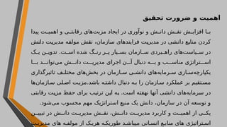 ‫تحقیق‬ ‫ضرورت‬ ‫و‬ ‫اهمیت‬
‫پیدا‬ ‫ت‬ ‫اهمی‬ ‫و‬ ‫ی‬ ‫رقابت‬ ‫‌های‬
‫ت‬‫مزی‬ ‫ایجاد‬ ‫در‬ ‫نوآوری‬ ‫و‬ ‫ش‬ ‫دان‬ ‫ش‬ ‫نق‬ ‫ش‬ ‫افزای‬ ‫ا‬ ‫ب‬
‫دانش‬ ‫مدیریت‬ ‫مولفه‬ ‫نقش‬ ،‫سازمان‬ ‫فرایندهای‬ ‫مدیریت‬ ‫در‬ ‫دانشی‬ ‫منابع‬ ‫کردن‬
‫ک‬ ‫ی‬ ‫ن‬ ‫تدوی‬ .‫ت‬ ‫اس‬ ‫شده‬ ‫گ‬ ‫رن‬ ‫ر‬ ‫پ‬ ‫یار‬ ‫بس‬ ‫ازمان‬ ‫س‬ ‫بردی‬ ‫راه‬ ‫‌های‬
‫ت‬‫یاس‬ ‫س‬ ‫در‬
‫ا‬ ‫ب‬ ‫د‬ ‫‌توان‬
‫ی‬‫م‬ ‫ش‬ ‫دان‬ ‫ت‬ ‫مدیری‬ ‫اجرای‬ ‫ن‬ ‫آ‬ ‫دنبال‬ ‫ه‬ ‫ب‬ ‫و‬ ‫ب‬ ‫مناس‬ ‫تراتژی‬ ‫اس‬
‫تاثیرگذاری‬ ‫ف‬ ‫مختل‬ ‫‌های‬
‫ش‬‫بخ‬ ‫در‬ ‫ازمان‬ ‫س‬ ‫ی‬ ‫دانش‬ ‫‌های‬
‫ه‬‫رمای‬ ‫س‬ ‫ازی‬ ‫‌س‬
‫ه‬‫یکپارچ‬
‫‌ها‬
‫ن‬‫ازما‬ ‫س‬ ‫لی‬ ‫اص‬ ‫ت‬ ‫مزی‬.‫باشد‬ ‫ه‬ ‫داشت‬ ‫دنبال‬ ‫ه‬ ‫ب‬ ‫را‬ ‫ازمان‬ ‫س‬ ‫عملکرد‬ ‫بر‬ ‫تقیم‬ ‫مس‬
‫رقابتی‬ ‫مزیت‬ ‫حفظ‬ ‫برای‬ ‫ترتیب‬ ‫این‬ ‫به‬ .‫است‬ ‫نهفته‬ ‫آنها‬ ‫دانشی‬ ‫‌های‬
‫ه‬‫سرمای‬ ‫در‬
.‫‌شود‬
‫ی‬‫م‬ ‫محسوب‬ ‫مهم‬ ‫استراتژیک‬ ‫منبع‬ ‫یک‬ ‫دانش‬ ،‫سازمان‬ ‫در‬ ‫آن‬ ‫توسعه‬ ‫و‬
‫ن‬ ‫تبیی‬ ‫در‬ ‫ش‬ ‫دان‬ ‫ت‬ ‫مدیری‬ ‫ش‬ ‫نق‬ ،‫ش‬ ‫دان‬ ‫ت‬ ‫مدیری‬ ‫کاربرد‬ ‫و‬ ‫ت‬ ‫اهمی‬ ‫از‬ ‫ی‬ ‫یک‬
‫ت‬ ‫مدیری‬ ‫های‬ ‫ه‬ ‫مولف‬ ‫از‬ ‫ک‬ ‫هری‬ ‫ه‬ ‫طوریک‬ ‫د‬ ‫میباش‬ ‫انی‬ ‫انس‬ ‫ع‬ ‫مناب‬ ‫های‬ ‫تراتیژی‬ ‫اس‬
 