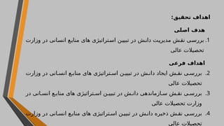 ‫تحقی‬ ‫اهداف‬
:‫ق‬
‫اصلی‬ ‫هدف‬
.1
‫وزارت‬ ‫در‬ ‫انی‬‫انس‬ ‫منابع‬ ‫های‬ ‫تراتیژی‬‫اس‬ ‫تبیین‬ ‫در‬ ‫دانش‬ ‫ت‬‫مدیری‬ ‫نقش‬ ‫ی‬‫بررس‬
‫عالی‬ ‫تحصیالت‬
‫فرعی‬ ‫اهداف‬
.2
‫وزارت‬ ‫در‬ ‫انی‬ ‫انس‬ ‫ع‬ ‫مناب‬ ‫های‬ ‫تراتیژی‬ ‫اس‬ ‫ن‬ ‫تبیی‬ ‫در‬ ‫ش‬ ‫دان‬ ‫ایجاد‬ ‫ش‬ ‫نق‬ ‫ی‬ ‫بررس‬
‫عالی‬ ‫تحصیالت‬
.3
‫در‬ ‫انی‬ ‫انس‬ ‫ع‬ ‫مناب‬ ‫های‬ ‫تراتیژی‬ ‫اس‬ ‫ن‬ ‫تبیی‬ ‫در‬ ‫ش‬ ‫دان‬ ‫ازماندهی‬ ‫س‬ ‫ش‬ ‫نق‬ ‫ی‬ ‫بررس‬
‫عالی‬ ‫تحصیالت‬ ‫وزارت‬
.4
‫وزارت‬ ‫در‬ ‫انی‬ ‫انس‬ ‫ع‬ ‫مناب‬ ‫های‬ ‫تراتیژی‬ ‫اس‬ ‫ن‬ ‫تبیی‬ ‫در‬ ‫ش‬ ‫دان‬ ‫ذخیره‬ ‫ش‬ ‫نق‬ ‫ی‬ ‫بررس‬
‫عالی‬ ‫تحصیالت‬
 