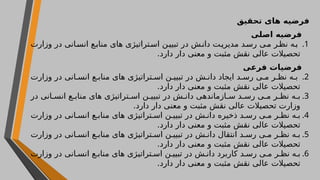 ‫تحقیق‬ ‫های‬ ‫فرضیه‬
‫اصلی‬ ‫فرضیه‬
.1
‫وزارت‬ ‫در‬ ‫انی‬‫انس‬ ‫ع‬‫مناب‬ ‫های‬ ‫تراتیژی‬‫اس‬ ‫ن‬‫تبیی‬ ‫در‬ ‫ش‬‫دان‬ ‫ت‬‫مدیری‬ ‫د‬‫رس‬ ‫ی‬‫م‬ ‫ر‬‫نظ‬ ‫ه‬‫ب‬
.‫دارد‬ ‫دار‬ ‫معنی‬ ‫و‬ ‫مثبت‬ ‫نقش‬ ‫عالی‬ ‫تحصیالت‬
‫فرعی‬ ‫فرضیات‬
.2
‫وزارت‬ ‫در‬ ‫انی‬ ‫انس‬ ‫ع‬ ‫مناب‬ ‫های‬ ‫تراتیژی‬ ‫اس‬ ‫ن‬ ‫تبیی‬ ‫در‬ ‫ش‬ ‫دان‬ ‫ایجاد‬ ‫د‬ ‫رس‬ ‫ی‬ ‫م‬ ‫ر‬ ‫نظ‬ ‫ه‬ ‫ب‬
.‫دارد‬ ‫دار‬ ‫معنی‬ ‫و‬ ‫مثبت‬ ‫نقش‬ ‫عالی‬ ‫تحصیالت‬
.3
‫در‬ ‫انی‬ ‫انس‬ ‫ع‬ ‫مناب‬ ‫های‬ ‫تراتیژی‬ ‫اس‬ ‫ن‬ ‫تبیی‬ ‫در‬ ‫ش‬ ‫دان‬ ‫ازماندهی‬ ‫س‬ ‫د‬ ‫رس‬ ‫ی‬ ‫م‬ ‫ر‬ ‫نظ‬ ‫ه‬ ‫ب‬
.‫دارد‬ ‫دار‬ ‫معنی‬ ‫و‬ ‫مثبت‬ ‫نقش‬ ‫عالی‬ ‫تحصیالت‬ ‫وزارت‬
.4
‫وزارت‬ ‫در‬ ‫انی‬ ‫انس‬ ‫ع‬ ‫مناب‬ ‫های‬ ‫تراتیژی‬ ‫اس‬ ‫ن‬ ‫تبیی‬ ‫در‬ ‫ش‬ ‫دان‬ ‫ذخیره‬ ‫د‬ ‫رس‬ ‫ی‬ ‫م‬ ‫ر‬ ‫نظ‬ ‫ه‬ ‫ب‬
.‫دارد‬ ‫دار‬ ‫معنی‬ ‫و‬ ‫مثبت‬ ‫نقش‬ ‫عالی‬ ‫تحصیالت‬
.5
‫وزارت‬ ‫در‬ ‫انی‬ ‫انس‬ ‫ع‬ ‫مناب‬ ‫های‬ ‫تراتیژی‬ ‫اس‬ ‫ن‬ ‫تبیی‬ ‫در‬ ‫ش‬ ‫دان‬ ‫انتقال‬ ‫د‬ ‫رس‬ ‫ی‬ ‫م‬ ‫ر‬ ‫نظ‬ ‫ه‬ ‫ب‬
.‫دارد‬ ‫دار‬ ‫معنی‬ ‫و‬ ‫مثبت‬ ‫نقش‬ ‫عالی‬ ‫تحصیالت‬
.6
‫وزارت‬ ‫در‬ ‫انی‬ ‫انس‬ ‫ع‬ ‫مناب‬ ‫های‬ ‫تراتیژی‬ ‫اس‬ ‫ن‬ ‫تبیی‬ ‫در‬ ‫ش‬ ‫دان‬ ‫کاربرد‬ ‫د‬ ‫رس‬ ‫ی‬ ‫م‬ ‫ر‬ ‫نظ‬ ‫ه‬ ‫ب‬
.‫دارد‬ ‫دار‬ ‫معنی‬ ‫و‬ ‫مثبت‬ ‫نقش‬ ‫عالی‬ ‫تحصیالت‬
 