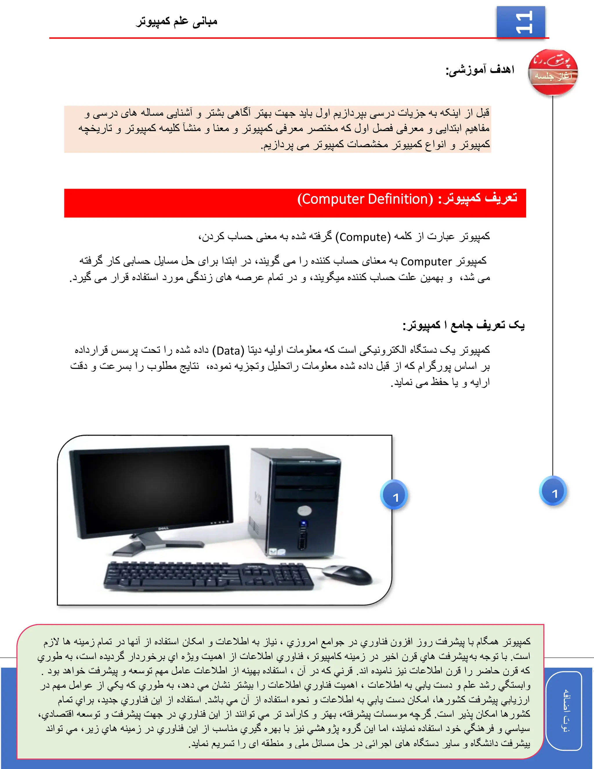 ‫کمپیوتر‬ ‫علم‬ ‫مبانی‬
‫اضافه‬
‫نوت‬
‫اضافه‬
‫نوت‬
11
:‫آموزشی‬ ‫اهدف‬
‫و‬ ‫درسی‬ ‫های‬ ‫مساله‬ ‫آشنایی‬ ‫و‬ ‫بشتر‬ ‫آگاهی‬ ‫بهتر‬ ‫جهت‬ ‫باید‬ ‫اول‬ ‫بپردازیم‬ ‫درسی‬ ‫جزیات‬ ‫به‬ ‫اینکه‬ ‫از‬ ‫قبل‬
‫تاریخچه‬ ‫و‬ ‫کمپیوتر‬ ‫کلیمه‬ ‫منشآ‬ ‫و‬ ‫معنا‬ ‫و‬ ‫کمپیوتر‬ ‫معرفی‬ ‫مختصر‬ ‫که‬ ‫اول‬ ‫فصل‬ ‫معرفی‬ ‫و‬ ‫ابتدایی‬ ‫مفاهیم‬
‫و‬ ‫کمپیوتر‬
‫کمپیوتر‬ ‫مخشصات‬ ‫کمییوتر‬ ‫انواع‬
.‫پردازیم‬ ‫می‬
( :‫کمپیوتر‬ ‫تعریف‬
Computer Definition
)
( ‫کلمه‬ ‫از‬ ‫عبارت‬ ‫کمپیوتر‬
Compute
،‫کردن‬ ‫حساب‬ ‫معنی‬ ‫به‬ ‫شده‬ ‫گرفته‬ )
‫کمپیوتر‬
Computer
،‫گویند‬ ‫می‬ ‫را‬ ‫کننده‬ ‫حساب‬ ‫معنای‬ ‫به‬
‫گرفته‬ ‫کار‬ ‫حسابی‬ ‫مسایل‬ ‫حل‬ ‫برای‬ ‫ابتدا‬ ‫در‬
،‫شد‬ ‫می‬
،‫میگویند‬ ‫کننده‬ ‫حساب‬ ‫علت‬ ‫بهمین‬ ‫و‬
‫ع‬ ‫تمام‬ ‫در‬ ‫و‬
.‫گیرد‬ ‫می‬ ‫قرار‬ ‫استفاده‬ ‫مورد‬ ‫زندگی‬ ‫های‬ ‫رصه‬
:‫کمپیوتر‬ ‫ا‬ ‫جامع‬ ‫تعریف‬ ‫یک‬
‫دستگاه‬ ‫یک‬ ‫کمپیوتر‬
( ‫دیتا‬ ‫اولیه‬ ‫معلومات‬ ‫که‬ ‫است‬ ‫الکترونیکی‬
Data
‫قرارداده‬ ‫پرسس‬ ‫تحت‬ ‫را‬ ‫شده‬ ‫داده‬ )
‫شد‬ ‫داده‬ ‫قبل‬ ‫از‬ ‫که‬ ‫پورگرام‬ ‫اساس‬ ‫بر‬
،‫نموده‬ ‫وتجزیه‬ ‫راتحلیل‬ ‫معلومات‬ ‫ه‬
‫دقت‬ ‫و‬ ‫بسرعت‬ ‫را‬ ‫مطلوب‬ ‫نتایج‬
‫نماید‬ ‫می‬ ‫حفظ‬ ‫یا‬ ‫و‬ ‫ارایه‬
.
‫کمپیوتر‬
‫ت‬ ‫در‬ ‫آنها‬ ‫از‬ ‫استفاده‬ ‫امکان‬ ‫و‬ ‫اطالعات‬ ‫به‬ ‫نیاز‬ ، ‫امروزي‬ ‫جوامع‬ ‫در‬ ‫فناوري‬ ‫افزون‬ ‫روز‬ ‫پیشرفت‬ ‫با‬ ‫همگام‬
‫الزم‬ ‫ها‬ ‫زمینه‬ ‫مام‬
‫به‬ ‫توجه‬ ‫با‬ .‫است‬
‫گردیده‬ ‫برخوردار‬ ‫اي‬ ‫ویژه‬ ‫اهمیت‬ ‫از‬ ‫اطالعات‬ ‫فناوري‬ ،‫کامپیوتر‬ ‫زمینه‬ ‫در‬ ‫اخیر‬ ‫قرن‬ ‫هاي‬ ‫پیشرفت‬
‫ا‬
‫طوري‬ ‫به‬ ،‫ست‬
‫پی‬ ‫و‬ ‫توسعه‬ ‫مهم‬ ‫عامل‬ ‫اطالعات‬ ‫از‬ ‫بهینه‬ ‫استفاده‬ ، ‫آن‬ ‫در‬ ‫که‬ ‫قرني‬ .‫اند‬ ‫نامیده‬ ‫نیز‬ ‫اطالعات‬ ‫قرن‬ ‫را‬ ‫حاضر‬ ‫قرن‬ ‫که‬
. ‫بود‬ ‫خواهد‬ ‫شرفت‬
‫اطالعا‬ ‫به‬ ‫یابي‬ ‫دست‬ ‫و‬ ‫علم‬ ‫رشد‬ ‫وابستگي‬
‫عو‬ ‫از‬ ‫یکي‬ ‫که‬ ‫طوري‬ ‫به‬ ،‫دهد‬ ‫مي‬ ‫نشان‬ ‫بیشتر‬ ‫را‬ ‫اطالعات‬ ‫فناوري‬ ‫اهمیت‬ ، ‫ت‬
‫در‬ ‫مهم‬ ‫امل‬
‫جد‬ ‫فناوري‬ ‫این‬ ‫از‬ ‫استفاده‬ .‫باشد‬ ‫مي‬ ‫آن‬ ‫از‬ ‫استفاده‬ ‫نحوه‬ ‫و‬ ‫اطالعات‬ ‫به‬ ‫یابي‬ ‫دست‬ ‫امکان‬ ،‫کشورها‬ ‫پیشرفت‬ ‫ارزیابي‬
‫تمام‬ ‫براي‬ ،‫ید‬
‫تر‬ ‫کارآمد‬ ‫و‬ ‫بهتر‬ ،‫پیشرفته‬ ‫موسسات‬ ‫گرچه‬ .‫است‬ ‫پذیر‬ ‫امکان‬ ‫کشورها‬
‫تو‬ ‫و‬ ‫پیشرفت‬ ‫جهت‬ ‫در‬ ‫فناوري‬ ‫این‬ ‫از‬ ‫توانند‬ ‫مي‬
،‫اقتصادي‬ ‫سعه‬
‫ها‬ ‫زمینه‬ ‫در‬ ‫فناوري‬ ‫این‬ ‫از‬ ‫مناسب‬ ‫گیري‬ ‫بهره‬ ‫با‬ ‫نیز‬ ‫پژوهشي‬ ‫گروه‬ ‫این‬ ‫اما‬ ،‫نمایند‬ ‫استفاده‬ ‫خود‬ ‫فرهنگي‬ ‫و‬ ‫سیاسي‬
‫تواند‬ ‫مي‬ ،‫زیر‬ ‫ي‬
‫نماید‬ ‫تسریع‬ ‫را‬ ‫ای‬ ‫منطقه‬ ‫و‬ ‫ملي‬ ‫مسائل‬ ‫حل‬ ‫در‬ ‫اجرائي‬ ‫هاي‬ ‫دستگاه‬ ‫سایر‬ ‫و‬ ‫دانشگاه‬ ‫پیشرفت‬
.
1
1
 