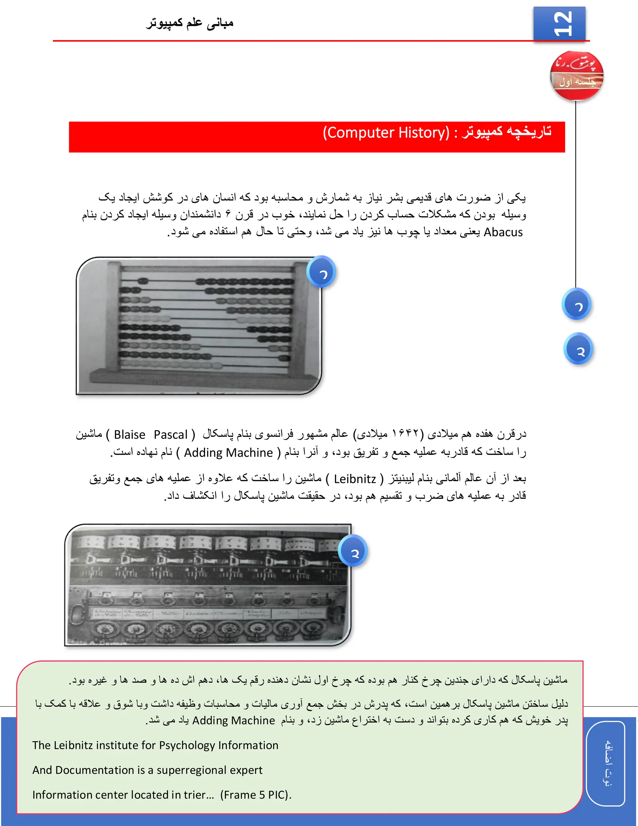 ‫کمپیوتر‬ ‫علم‬ ‫مبانی‬
‫اضافه‬
‫نوت‬
‫اضافه‬
‫نوت‬
12
‫کمپیوتر‬ ‫تاریخچه‬
(Computer History) :
‫یک‬ ‫ایجاد‬ ‫کوشش‬ ‫در‬ ‫های‬ ‫انسان‬ ‫که‬ ‫بود‬ ‫محاسبه‬ ‫و‬ ‫شمارش‬ ‫به‬ ‫نیاز‬ ‫بشر‬ ‫قدیمی‬ ‫های‬ ‫ضورت‬ ‫از‬ ‫یکی‬
‫وسیله‬
‫مشکالت‬ ‫که‬ ‫بودن‬
‫نمایند‬ ‫حل‬ ‫را‬ ‫کردن‬ ‫حساب‬
،
‫قرن‬ ‫در‬ ‫خوب‬
۶
‫بنام‬ ‫کردن‬ ‫ایجاد‬ ‫وسیله‬ ‫دانشمندان‬
Abacus
‫ها‬ ‫چوب‬ ‫یا‬ ‫معداد‬ ‫یعنی‬
‫شد‬ ‫می‬ ‫یاد‬ ‫نیز‬
،
‫هم‬ ‫حال‬ ‫تا‬ ‫وحتی‬
.‫شود‬ ‫می‬ ‫استفاده‬
‫هفده‬ ‫درقرن‬
( ‫میالدی‬ ‫هم‬
۱۶۴۲
)‫میالدی‬
‫پاسکال‬ ‫بنام‬ ‫فرانسوی‬ ‫مشهور‬ ‫عالم‬
(
Pascal
Blaise
‫ماشین‬ )
‫که‬ ‫ساخت‬ ‫را‬
‫قادربه‬
‫تفریق‬ ‫و‬ ‫جمع‬ ‫عملیه‬
،‫بود‬
‫و‬
( ‫بنام‬ ‫آنرا‬
Adding Machine
)
‫است‬ ‫نهاده‬ ‫نام‬
.
‫بنام‬ ‫آلمانی‬ ‫عالم‬ ‫آن‬ ‫از‬ ‫بعد‬
‫لیبنیتز‬
(
Leibnitz
‫وتفریق‬ ‫جمع‬ ‫های‬ ‫عملیه‬ ‫از‬ ‫عالوه‬ ‫که‬ ‫ساخت‬ ‫را‬ ‫ماشین‬ )
‫بود‬ ‫هم‬ ‫تقسیم‬ ‫و‬ ‫ضرب‬ ‫های‬ ‫عملیه‬ ‫به‬ ‫قادر‬
،
‫ا‬ ‫را‬ ‫پاسکال‬ ‫ماشین‬ ‫حقیقت‬ ‫در‬
.‫داد‬ ‫نکشاف‬
2
2
3
3
‫ها‬ ‫یک‬ ‫رقم‬ ‫دهنده‬ ‫نشان‬ ‫اول‬ ‫چرخ‬ ‫که‬ ‫بوده‬ ‫هم‬ ‫کنار‬ ‫چرخ‬ ‫جندین‬ ‫دارای‬ ‫که‬ ‫پاسکال‬ ‫ماشین‬
،
‫غ‬ ‫و‬ ‫ها‬ ‫صد‬ ‫و‬ ‫ها‬ ‫ده‬ ‫اش‬ ‫دهم‬
.‫بود‬ ‫یره‬
‫دلی‬
‫است‬ ‫برهمین‬ ‫پاسکال‬ ‫ماشین‬ ‫ساختن‬ ‫ل‬
،
‫عالق‬ ‫و‬ ‫شوق‬ ‫وبا‬ ‫داشت‬ ‫وظیفه‬ ‫محاسبات‬ ‫و‬ ‫مالیات‬ ‫آوری‬ ‫جمع‬ ‫بخش‬ ‫در‬ ‫پدرش‬ ‫که‬
‫با‬ ‫کمک‬ ‫با‬ ‫ه‬
‫کرده‬ ‫کاری‬ ‫هم‬ ‫که‬ ‫خویش‬ ‫پدر‬
‫زد‬ ‫ماشین‬ ‫اختراع‬ ‫به‬ ‫دست‬ ‫و‬ ‫بتواند‬
،
‫بنام‬ ‫و‬
Adding Machine
.‫شد‬ ‫می‬ ‫یاد‬
The Leibnitz institute for Psychology Information
And Documentation is a superregional expert
Information center located in trier… (Frame 5 PIC).
 