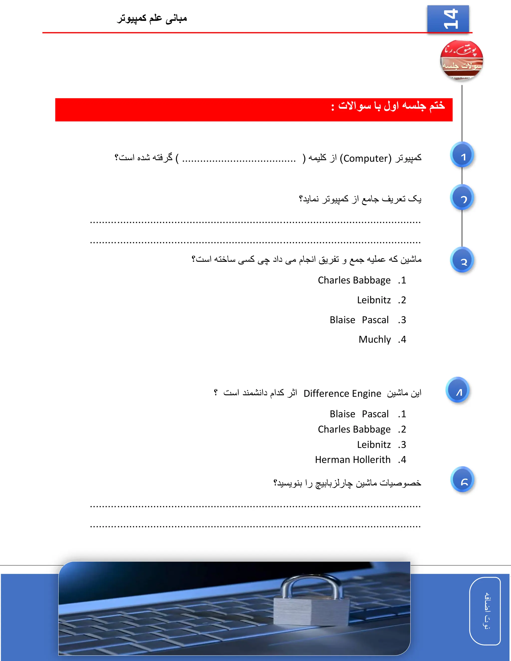 ‫کمپیوتر‬ ‫علم‬ ‫مبانی‬
‫اضافه‬
‫نوت‬
‫اضافه‬
‫نوت‬
14
‫ختم‬
‫سواالت‬ ‫با‬ ‫اول‬ ‫جلسه‬
:
( ‫کمپیوتر‬
Computer
‫است؟‬ ‫شده‬ ‫گرفته‬ ) ...................................... ( ‫کلیمه‬ ‫از‬ )
‫کمپیوتر‬ ‫از‬ ‫جامع‬ ‫تعریف‬ ‫یک‬
‫نماید؟‬
..............................................................................................................
..............................................................................................................
‫ت‬ ‫و‬ ‫جمع‬ ‫عملیه‬ ‫که‬ ‫ماشین‬
‫است‬ ‫ساخته‬ ‫کسی‬ ‫چی‬ ‫داد‬ ‫می‬ ‫انجام‬ ‫فریق‬
‫؟‬
1
.
Charles Babbage
2
.
Leibnitz
3
.
Pascal
Blaise
4
.
Muchly
‫ماشین‬ ‫این‬
Difference Engine
‫است‬ ‫دانشمند‬ ‫کدام‬ ‫اثر‬
‫؟‬
1
.
Pascal
Blaise
2
.
Charles Babbage
3
.
Leibnitz
4
.
Herman Hollerith
‫بنویسید؟‬ ‫را‬ ‫چارلزبابیچ‬ ‫ماشین‬ ‫خصوصیات‬
..............................................................................................................
..............................................................................................................
1
2
3
4
6
 