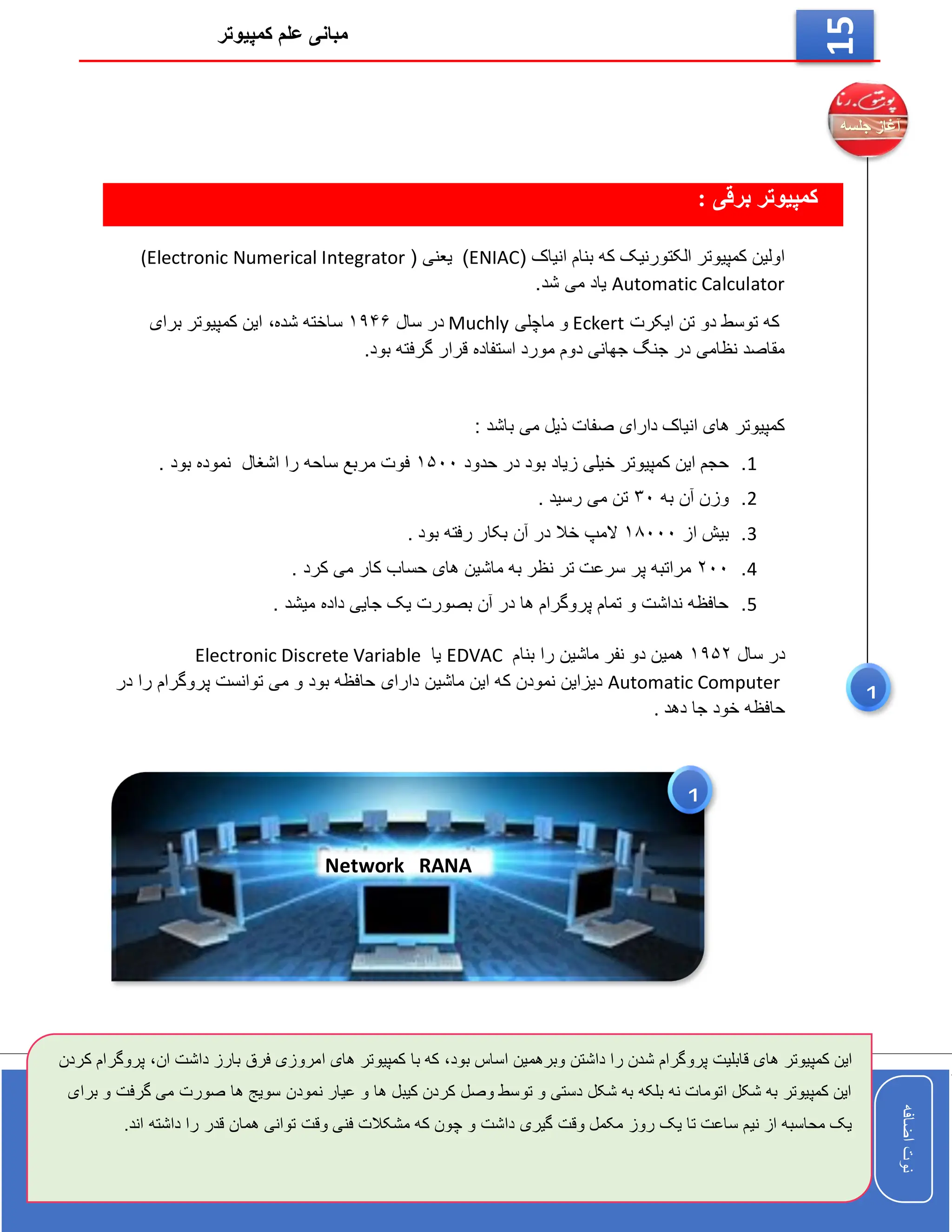 ‫کمپیوتر‬ ‫علم‬ ‫مبانی‬
‫اضافه‬
‫نوت‬
‫اضافه‬
‫نوت‬
15
: ‫برقی‬ ‫کمپیوتر‬
( ‫انیاک‬ ‫بنام‬ ‫که‬ ‫الکتورنیک‬ ‫کمپیوتر‬ ‫اولین‬
ENIAC
)
( ‫یعنی‬
(Electronic Numerical Integrator
Automatic Calculator
.‫شد‬ ‫می‬ ‫یاد‬
‫ایکرت‬ ‫تن‬ ‫دو‬ ‫توسط‬ ‫که‬
Eckert
‫ماچلی‬ ‫و‬
Muchly
‫سال‬ ‫در‬
۱۹۴۶
‫شده‬ ‫ساخته‬
،
‫برای‬ ‫کمپیوتر‬ ‫این‬
.‫بود‬ ‫گرفته‬ ‫قرار‬ ‫استفاده‬ ‫مورد‬ ‫دوم‬ ‫جهانی‬ ‫جنگ‬ ‫در‬ ‫نظامی‬ ‫مقاصد‬
: ‫باشد‬ ‫می‬ ‫ذیل‬ ‫صفات‬ ‫دارای‬ ‫انیاک‬ ‫های‬ ‫کمپیوتر‬
1
.
‫حدود‬ ‫در‬ ‫بود‬ ‫زیاد‬ ‫خیلی‬ ‫کمپیوتر‬ ‫این‬ ‫حجم‬
۱۵۰۰
. ‫بود‬ ‫نموده‬ ‫اشغال‬ ‫را‬ ‫ساحه‬ ‫مربع‬ ‫فوت‬
2
.
‫به‬ ‫آن‬ ‫وزن‬
۳۰
. ‫رسید‬ ‫می‬ ‫تن‬
3
.
‫از‬ ‫بیش‬
۱۸۰۰۰
‫آن‬ ‫در‬ ‫خال‬ ‫المپ‬
. ‫بود‬ ‫رفته‬ ‫بکار‬
4
.
۲۰۰
. ‫کرد‬ ‫می‬ ‫کار‬ ‫حساب‬ ‫های‬ ‫ماشین‬ ‫به‬ ‫نظر‬ ‫تر‬ ‫سرعت‬ ‫پر‬ ‫مراتبه‬
5
.
. ‫میشد‬ ‫داده‬ ‫جایی‬ ‫یک‬ ‫بصورت‬ ‫آن‬ ‫در‬ ‫ها‬ ‫پروگرام‬ ‫تمام‬ ‫و‬ ‫نداشت‬ ‫حافظه‬
‫سال‬ ‫در‬
۱۹۵۲
‫بنام‬ ‫را‬ ‫ماشین‬ ‫نفر‬ ‫دو‬ ‫همین‬
EDVAC
‫یا‬
Electronic Discrete Variable
Automatic Computer
‫ماشی‬ ‫این‬ ‫که‬ ‫نمودن‬ ‫دیزاین‬
‫در‬ ‫را‬ ‫پروگرام‬ ‫توانست‬ ‫می‬ ‫و‬ ‫بود‬ ‫حافظه‬ ‫دارای‬ ‫ن‬
‫دهد‬ ‫جا‬ ‫خود‬ ‫حافظه‬
.
‫قابلیت‬ ‫های‬ ‫کمپیوتر‬ ‫این‬
‫بود‬ ‫اساس‬ ‫وبرهمین‬ ‫داشتن‬ ‫را‬ ‫شدن‬ ‫پروگرام‬
،
‫ان‬ ‫داشت‬ ‫بارز‬ ‫فرق‬ ‫امروزی‬ ‫های‬ ‫کمپیوتر‬ ‫با‬ ‫که‬
،
‫کردن‬ ‫پروگرام‬
‫گرفت‬ ‫می‬ ‫صورت‬ ‫ها‬ ‫سویج‬ ‫نمودن‬ ‫عیار‬ ‫و‬ ‫ها‬ ‫کیبل‬ ‫کردن‬ ‫وصل‬ ‫توسط‬ ‫و‬ ‫دستی‬ ‫شکل‬ ‫به‬ ‫بلکه‬ ‫نه‬ ‫اتومات‬ ‫شکل‬ ‫به‬ ‫کمپیوتر‬ ‫این‬
‫برای‬ ‫و‬
‫داشت‬ ‫گیری‬ ‫وقت‬ ‫مکمل‬ ‫روز‬ ‫یک‬ ‫تا‬ ‫ساعت‬ ‫نیم‬ ‫از‬ ‫محاسبه‬ ‫یک‬
.‫اند‬ ‫داشته‬ ‫را‬ ‫قدر‬ ‫همان‬ ‫توانی‬ ‫وقت‬ ‫فنی‬ ‫مشکالت‬ ‫که‬ ‫چون‬ ‫و‬
1
1
Network RANA
 