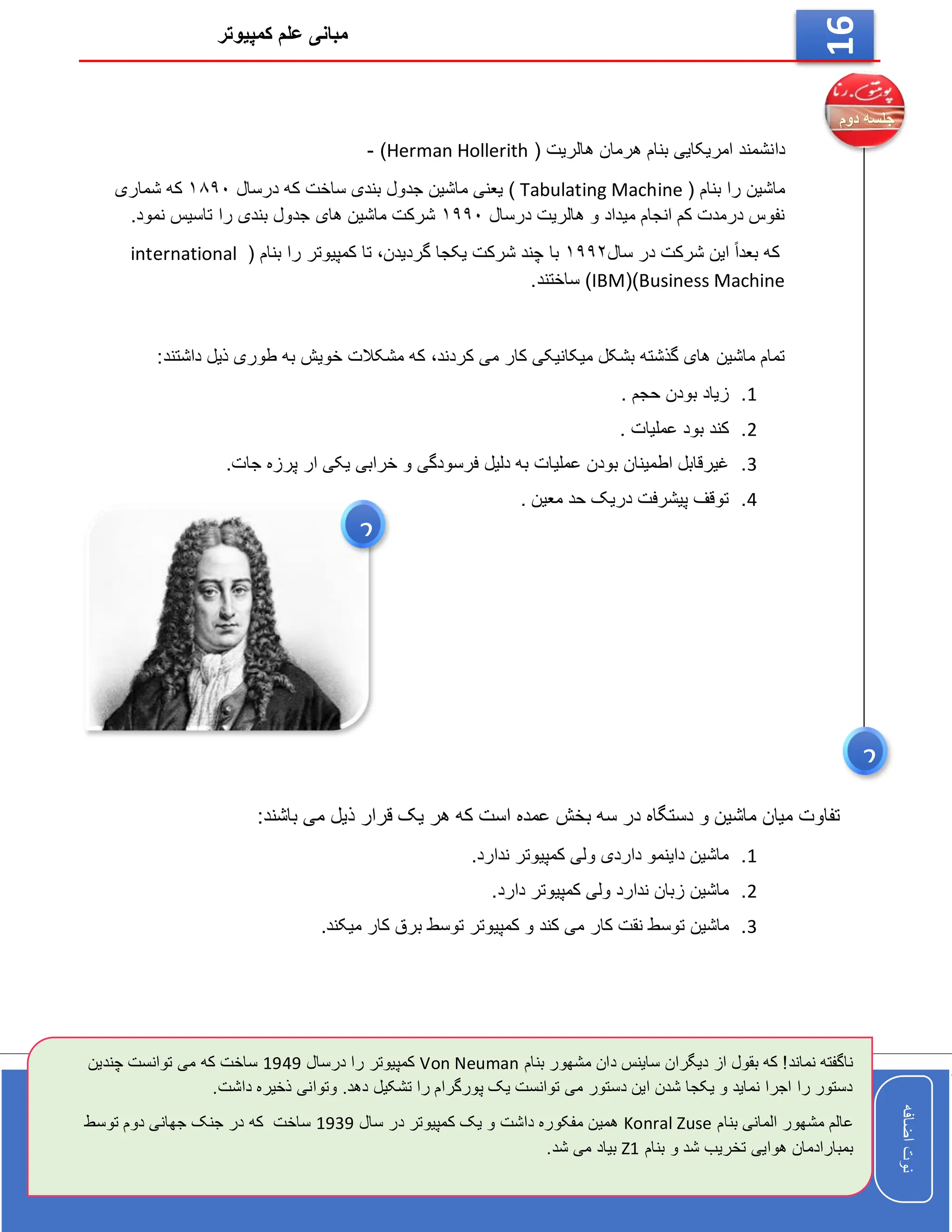 ‫کمپیوتر‬ ‫علم‬ ‫مبانی‬
‫اضافه‬
‫نوت‬
‫اضافه‬
‫نوت‬
16
‫دا‬
( ‫هالریت‬ ‫هرمان‬ ‫بنام‬ ‫امریکایی‬ ‫نشمند‬
Herman Hollerith
)
-
( ‫بنام‬ ‫را‬ ‫ماشین‬
Tabulating Machine
‫درسال‬ ‫که‬ ‫ساخت‬ ‫بندی‬ ‫جدول‬ ‫ماشین‬ ‫یعنی‬ )
۱۸۹۰
‫شماری‬ ‫که‬
‫درسال‬ ‫هالریت‬ ‫و‬ ‫میداد‬ ‫انجام‬ ‫کم‬ ‫درمدت‬ ‫نفوس‬
۱۹۹۰
.‫نمود‬ ‫تاسیس‬ ‫را‬ ‫بندی‬ ‫جدول‬ ‫های‬ ‫ماشین‬ ‫شرکت‬
ً‫ا‬‫بعد‬ ‫که‬
‫سال‬ ‫در‬ ‫شرکت‬ ‫این‬
۱۹۹۲
‫گردید‬ ‫یکجا‬ ‫شرکت‬ ‫چند‬ ‫با‬
،‫ن‬
‫تا‬
‫بنام‬ ‫را‬ ‫کمپیوتر‬
(
international
Business Machine
()
IBM
)
‫ساختند‬
.
‫کردند‬ ‫می‬ ‫کار‬ ‫میکانیکی‬ ‫بشکل‬ ‫گذشته‬ ‫های‬ ‫ماشین‬ ‫تمام‬
،
‫داشتن‬ ‫ذیل‬ ‫طوری‬ ‫به‬ ‫خویش‬ ‫مشکالت‬ ‫که‬
‫د‬
:
1
.
. ‫حجم‬ ‫بودن‬ ‫زیاد‬
2
.
. ‫عملیات‬ ‫بود‬ ‫کند‬
3
.
‫عملی‬ ‫بودن‬ ‫اطمینان‬ ‫غیرقابل‬
.‫جات‬ ‫پرزه‬ ‫ار‬ ‫یکی‬ ‫خرابی‬ ‫و‬ ‫فرسودگی‬ ‫دلیل‬ ‫به‬ ‫ات‬
4
.
. ‫معین‬ ‫حد‬ ‫دریک‬ ‫پیشرفت‬ ‫توقف‬
:‫باشند‬ ‫می‬ ‫ذیل‬ ‫قرار‬ ‫یک‬ ‫هر‬ ‫که‬ ‫است‬ ‫عمده‬ ‫بخش‬ ‫سه‬ ‫در‬ ‫دستگاه‬ ‫و‬ ‫ماشین‬ ‫میان‬ ‫تفاوت‬
1
.
.‫ندارد‬ ‫کمپیوتر‬ ‫ولی‬ ‫داردی‬ ‫داینمو‬ ‫ماشین‬
2
.
.‫دارد‬ ‫کمپیوتر‬ ‫ولی‬ ‫ندارد‬ ‫زبان‬ ‫ماشین‬
3
.
‫کار‬ ‫نقت‬ ‫توسط‬ ‫ماشین‬
.‫میکند‬ ‫کار‬ ‫برق‬ ‫توسط‬ ‫کمپیوتر‬ ‫و‬ ‫کند‬ ‫می‬
‫بنام‬ ‫مشهور‬ ‫دان‬ ‫ساینس‬ ‫دیگران‬ ‫از‬ ‫بقول‬ ‫که‬ !‫نماند‬ ‫ناگفته‬
Von Neuman
‫درسال‬ ‫را‬ ‫کمپیوتر‬
1949
‫توانست‬ ‫می‬ ‫که‬ ‫ساخت‬
‫چ‬
‫ندین‬
.‫داشت‬ ‫ذخیره‬ ‫وتوانی‬ .‫دهد‬ ‫تشکیل‬ ‫را‬ ‫پورگرام‬ ‫یک‬ ‫توانست‬ ‫می‬ ‫دستور‬ ‫این‬ ‫شدن‬ ‫یکجا‬ ‫و‬ ‫نماید‬ ‫اجرا‬ ‫را‬ ‫دستور‬
‫بنام‬ ‫المانی‬ ‫مشهور‬ ‫عالم‬
Konral Zuse
‫سال‬ ‫در‬ ‫کمپیوتر‬ ‫یک‬ ‫و‬ ‫داشت‬ ‫مفکوره‬ ‫همین‬
1939
‫تو‬ ‫دوم‬ ‫جهانی‬ ‫جنک‬ ‫در‬ ‫که‬ ‫ساخت‬
‫سط‬
‫بنام‬ ‫و‬ ‫شد‬ ‫تخریب‬ ‫هوایی‬ ‫بمبارادمان‬
Z1
.‫شد‬ ‫می‬ ‫بیاد‬
2
2
 