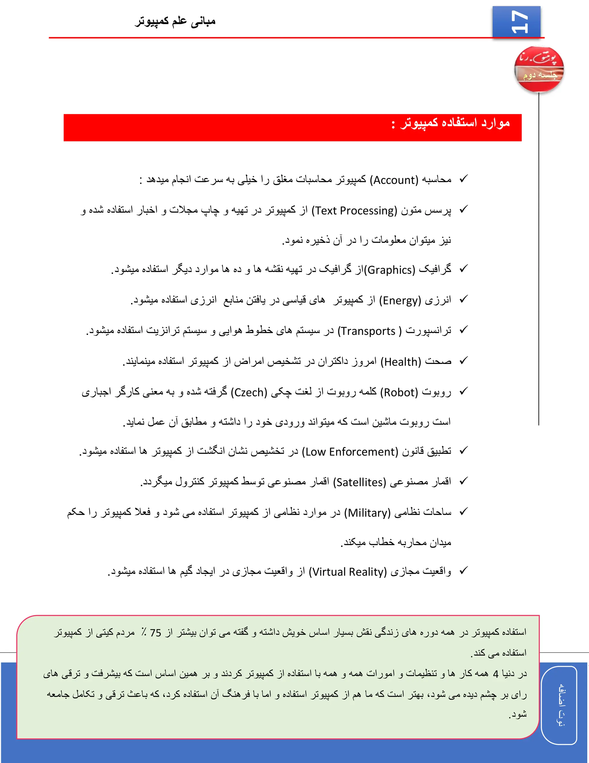 ‫کمپیوتر‬ ‫علم‬ ‫مبانی‬
‫اضافه‬
‫نوت‬
‫اضافه‬
‫نوت‬
17
: ‫کمپیوتر‬ ‫استفاده‬ ‫موارد‬

‫محاسبه‬
(Account)
: ‫میدهد‬ ‫انجام‬ ‫سرعت‬ ‫به‬ ‫خیلی‬ ‫را‬ ‫مغلق‬ ‫محاسبات‬ ‫کمپیوتر‬

‫متون‬ ‫پرسس‬
(Text Processing)
‫و‬ ‫شده‬ ‫استفاده‬ ‫اخبار‬ ‫و‬ ‫مجالت‬ ‫چاپ‬ ‫و‬ ‫تهیه‬ ‫در‬ ‫کمپیوتر‬ ‫از‬
.‫نمود‬ ‫ذخیره‬ ‫آن‬ ‫در‬ ‫را‬ ‫معلومات‬ ‫میتوان‬ ‫نیز‬

‫گرافیک‬
(Graphics)
.‫میشود‬ ‫استفاده‬ ‫دیگر‬ ‫موارد‬ ‫ها‬ ‫ده‬ ‫و‬ ‫ها‬ ‫نقشه‬ ‫تهیه‬ ‫در‬ ‫گرافیک‬ ‫از‬

‫انرزی‬
(Energy)
.‫میشود‬ ‫استفاده‬ ‫انرزی‬ ‫منابع‬ ‫یافتن‬ ‫در‬ ‫قیاسی‬ ‫های‬ ‫کمپیوتر‬ ‫از‬

‫ترانسپورت‬
(Transports )
.‫میشود‬ ‫استفاده‬ ‫ترانزیت‬ ‫سیستم‬ ‫و‬ ‫هوایی‬ ‫خطوط‬ ‫های‬ ‫سیستم‬ ‫در‬

‫صحت‬
(Health)
.‫مینمایند‬ ‫استفاده‬ ‫کمپیوتر‬ ‫از‬ ‫امراض‬ ‫تشخیص‬ ‫در‬ ‫داکتران‬ ‫امروز‬

‫روبوت‬
(Robot)
‫چکی‬ ‫لغت‬ ‫از‬ ‫روبوت‬ ‫کلمه‬
(Czech)
‫اجباری‬ ‫کارگر‬ ‫معنی‬ ‫به‬ ‫و‬ ‫شده‬ ‫گرفته‬
.‫نماید‬ ‫عمل‬ ‫آن‬ ‫مطابق‬ ‫و‬ ‫داشته‬ ‫را‬ ‫خود‬ ‫ورودی‬ ‫میتواند‬ ‫که‬ ‫است‬ ‫ماشین‬ ‫روبوت‬ ‫است‬

‫قانون‬ ‫تطبیق‬
(Low Enforcement)
.‫میشود‬ ‫استفاده‬ ‫ها‬ ‫کمپیوتر‬ ‫از‬ ‫انگشت‬ ‫نشان‬ ‫تخشیص‬ ‫در‬

‫مصنوعی‬ ‫اقمار‬
(Satellites)
.‫میگردد‬ ‫کنترول‬ ‫کمپیوتر‬ ‫توسط‬ ‫مصنوعی‬ ‫اقمار‬

‫ساحا‬
‫نظامی‬ ‫ت‬
(Military)
‫حکم‬ ‫را‬ ‫کمپیوتر‬ ‫فعال‬ ‫و‬ ‫شود‬ ‫می‬ ‫استفاده‬ ‫کمپیوتر‬ ‫از‬ ‫نظامی‬ ‫موارد‬ ‫در‬
.‫میکند‬ ‫خطاب‬ ‫محاربه‬ ‫میدان‬

‫مجازی‬ ‫واقعیت‬
(Virtual Reality)
.‫میشود‬ ‫استفاده‬ ‫ها‬ ‫گیم‬ ‫ایجاد‬ ‫در‬ ‫مجازی‬ ‫واقعیت‬ ‫از‬
‫نقش‬ ‫زندگی‬ ‫های‬ ‫دوره‬ ‫همه‬ ‫در‬ ‫کمپیوتر‬ ‫استفاده‬
‫از‬ ‫بیشتر‬ ‫توان‬ ‫می‬ ‫گفته‬ ‫و‬ ‫داشته‬ ‫خویش‬ ‫اساس‬ ‫بسیار‬
75
‫کیتی‬ ‫مردم‬ ٪
‫کمپیوتر‬ ‫از‬
.‫کند‬ ‫می‬ ‫استفاده‬
‫دنیا‬ ‫در‬
4
‫بیش‬ ‫که‬ ‫است‬ ‫اساس‬ ‫همین‬ ‫بر‬ ‫و‬ ‫کردند‬ ‫کمپیوتر‬ ‫از‬ ‫استفاده‬ ‫با‬ ‫همه‬ ‫و‬ ‫همه‬ ‫امورات‬ ‫و‬ ‫تنظیمات‬ ‫و‬ ‫ها‬ ‫کار‬ ‫همه‬
‫های‬ ‫ترقی‬ ‫و‬ ‫رفت‬
‫شود‬ ‫می‬ ‫دیده‬ ‫چشم‬ ‫بر‬ ‫رای‬
،
‫کرد‬ ‫استفاده‬ ‫آن‬ ‫فرهنگ‬ ‫با‬ ‫اما‬ ‫و‬ ‫استفاده‬ ‫کمپیوتر‬ ‫از‬ ‫هم‬ ‫ما‬ ‫که‬ ‫است‬ ‫بهتر‬
،
‫ترق‬ ‫باعث‬ ‫که‬
‫جامعه‬ ‫تکامل‬ ‫و‬ ‫ی‬
.‫شود‬
 