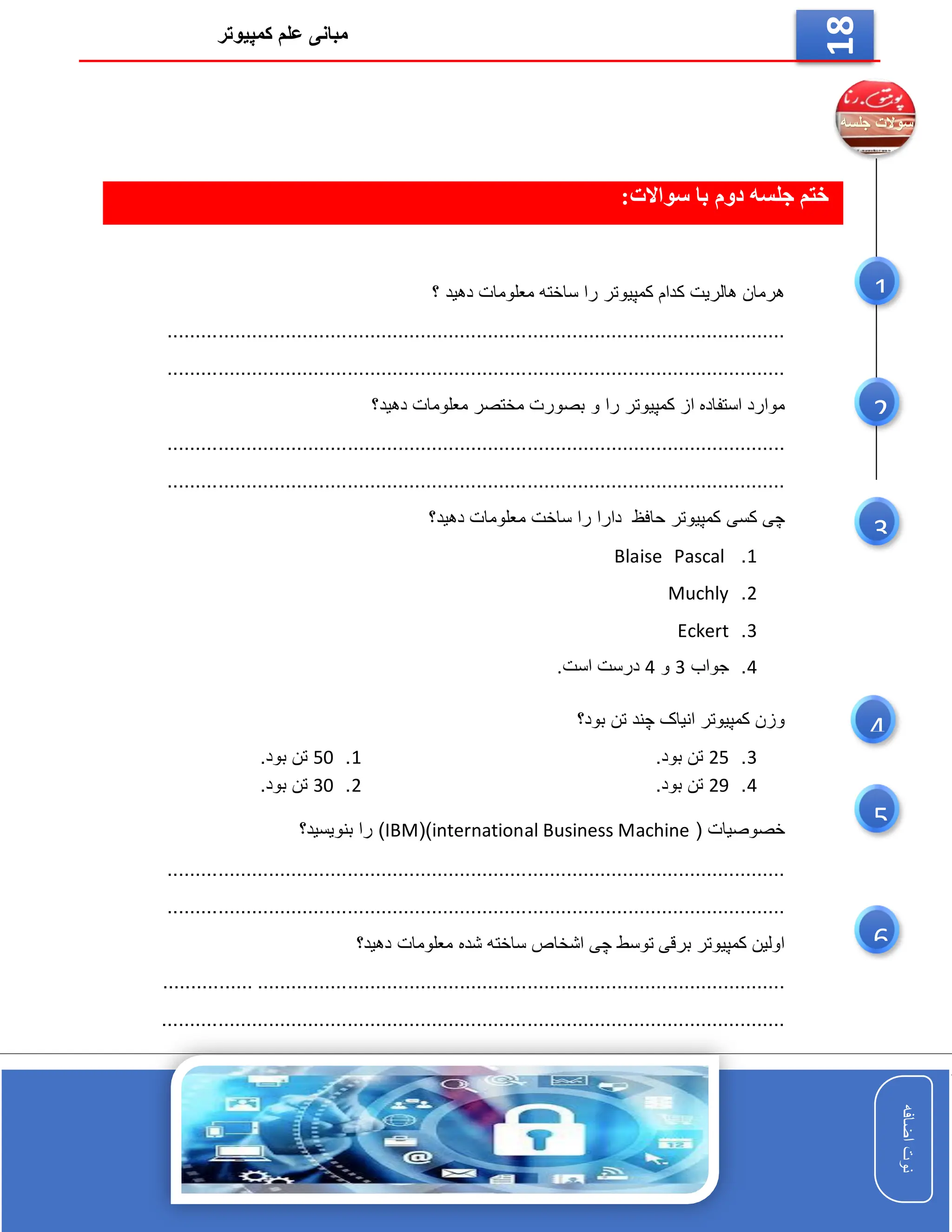 ‫کمپیوتر‬ ‫علم‬ ‫مبانی‬
‫اضافه‬
‫نوت‬
‫اضافه‬
‫نوت‬
18
‫جلسه‬ ‫ختم‬
‫دوم‬
:‫سواالت‬ ‫با‬
‫دهید‬ ‫معلومات‬ ‫ساخته‬ ‫را‬ ‫کمپیوتر‬ ‫کدام‬ ‫هالریت‬ ‫هرمان‬
‫؟‬
..............................................................................................................
..............................................................................................................
‫و‬ ‫را‬ ‫کمپیوتر‬ ‫از‬ ‫استفاده‬ ‫موارد‬
‫دهید؟‬ ‫معلومات‬ ‫مختصر‬ ‫بصورت‬
.........................................................................................
.....................
..............................................................................................................
‫حافظ‬ ‫کمپیوتر‬ ‫کسی‬ ‫چی‬
‫ساخت‬ ‫را‬ ‫دارا‬
‫دهید؟‬ ‫معلومات‬
1
.
Pascal
Blaise
2
.
Muchly
3
.
Eckert
4
.
‫جواب‬
3
‫و‬
4
‫است‬ ‫درست‬
.
‫تن‬ ‫چند‬ ‫انیاک‬ ‫کمپیوتر‬ ‫وزن‬
‫بود؟‬
1
.
50
.‫بود‬ ‫تن‬
2
.
30
.‫بود‬ ‫تن‬
3
.
25
.‫بود‬ ‫تن‬
4
.
29
.‫بود‬ ‫تن‬
( ‫خصوصیات‬
international Business Machine
()
IBM
)
‫بنویسید؟‬ ‫را‬
.....................................................................................................
.........
..............................................................................................................
‫دهید؟‬ ‫معلومات‬ ‫شده‬ ‫ساخته‬ ‫اشخاص‬ ‫چی‬ ‫توسط‬ ‫برقی‬ ‫کمپیوتر‬ ‫اولین‬
..............................................................................................
................
...............................................................................................................
6
5
3
1
2
4
 