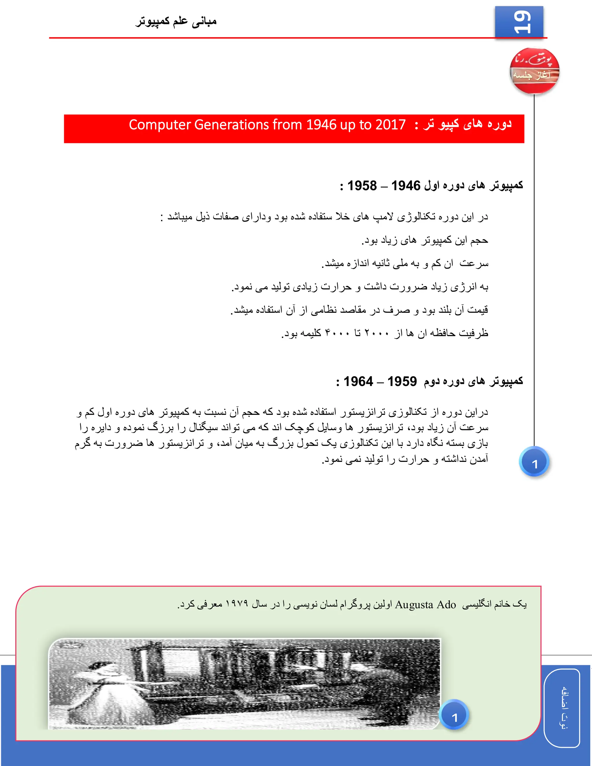 ‫کمپیوتر‬ ‫علم‬ ‫مبانی‬
‫اضافه‬
‫نوت‬
‫اضافه‬
‫نوت‬
19
: ‫تر‬ ‫کپیو‬ ‫های‬ ‫دوره‬
Computer Generations from 1946 up to 2017
‫اول‬ ‫دوره‬ ‫های‬ ‫کمپیوتر‬
1946
–
1958
:
: ‫میباشد‬ ‫ذیل‬ ‫صفات‬ ‫ودارای‬ ‫بود‬ ‫شده‬ ‫ستفاده‬ ‫خال‬ ‫های‬ ‫المپ‬ ‫تکنالوژی‬ ‫دوره‬ ‫این‬ ‫در‬
.‫بود‬ ‫زیاد‬ ‫های‬ ‫کمپیوتر‬ ‫این‬ ‫حجم‬
‫سرعت‬
.‫میشد‬ ‫اندازه‬ ‫ثانیه‬ ‫ملی‬ ‫به‬ ‫و‬ ‫کم‬ ‫ان‬
‫زیاد‬ ‫انرژی‬ ‫به‬
.‫نمود‬ ‫می‬ ‫تولید‬ ‫زیادی‬ ‫حرارت‬ ‫و‬ ‫داشت‬ ‫ضرورت‬
.‫میشد‬ ‫استفاده‬ ‫آن‬ ‫از‬ ‫نظامی‬ ‫مقاصد‬ ‫در‬ ‫صرف‬ ‫و‬ ‫بود‬ ‫بلند‬ ‫آن‬ ‫قیمت‬
‫از‬ ‫ها‬ ‫ان‬ ‫حافظه‬ ‫ظرفیت‬
۲۰۰۰
‫تا‬
۴۰۰۰
.‫بود‬ ‫کلیمه‬
‫دوم‬ ‫دوره‬ ‫های‬ ‫کمپیوتر‬
1959
–
1964
:
‫به‬ ‫نسبت‬ ‫آن‬ ‫حجم‬ ‫که‬ ‫بود‬ ‫شده‬ ‫استفاده‬ ‫ترانزیستور‬ ‫تکنالوزی‬ ‫از‬ ‫دوره‬ ‫دراین‬
‫و‬ ‫کم‬ ‫اول‬ ‫دوره‬ ‫های‬ ‫کمپیوتر‬
‫بود‬ ‫زیاد‬ ‫آن‬ ‫سرعت‬
،
‫را‬ ‫دایره‬ ‫و‬ ‫نموده‬ ‫برزگ‬ ‫را‬ ‫سیگنال‬ ‫تواند‬ ‫می‬ ‫که‬ ‫اند‬ ‫کوچک‬ ‫وسایل‬ ‫ها‬ ‫ترانزیستور‬
‫آمد‬ ‫میان‬ ‫به‬ ‫بزرگ‬ ‫تحول‬ ‫یک‬ ‫تکنالوزی‬ ‫این‬ ‫با‬ ‫دارد‬ ‫نگاه‬ ‫بسته‬ ‫بازی‬
،
‫گرم‬ ‫به‬ ‫ضرورت‬ ‫ها‬ ‫ترانزیستور‬ ‫و‬
.‫نمود‬ ‫نمی‬ ‫تولید‬ ‫را‬ ‫حرارت‬ ‫و‬ ‫نداشته‬ ‫آمدن‬
‫انگلیسی‬ ‫خانم‬ ‫یک‬
Augusta Ado
‫سال‬ ‫در‬ ‫را‬ ‫نویسی‬ ‫لسان‬ ‫پروگرام‬ ‫اولین‬
۱۹۷۹
.‫کرد‬ ‫معرفی‬
1
1
 