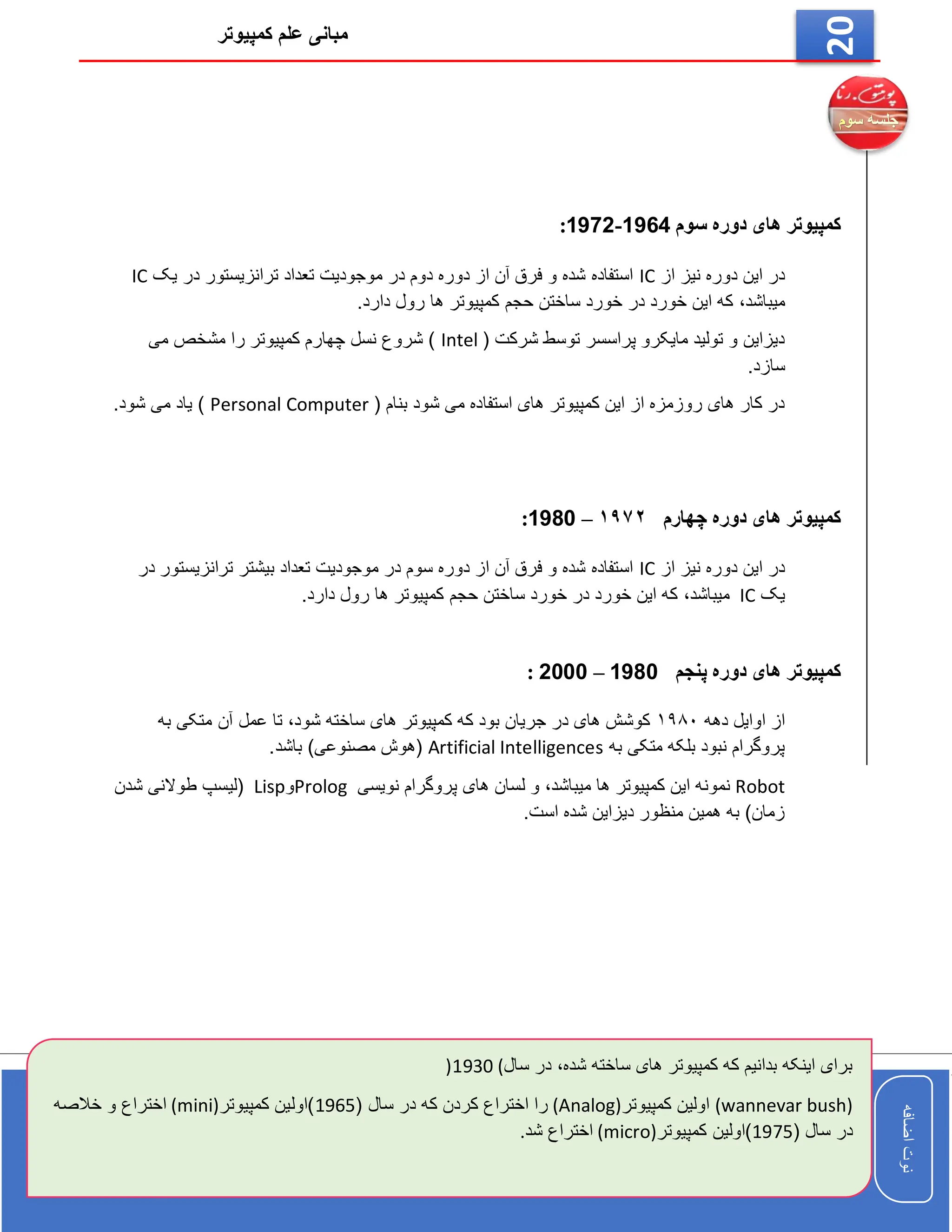 ‫کمپیوتر‬ ‫علم‬ ‫مبانی‬
‫اضافه‬
‫نوت‬
‫اضافه‬
‫نوت‬
20
‫سوم‬ ‫دوره‬ ‫های‬ ‫کمپیوتر‬
1964
-
1972
:
‫از‬ ‫نیز‬ ‫دوره‬ ‫این‬ ‫در‬
IC
‫یک‬ ‫در‬ ‫ترانزیستور‬ ‫تعداد‬ ‫موجودیت‬ ‫در‬ ‫دوم‬ ‫دوره‬ ‫از‬ ‫آن‬ ‫فرق‬ ‫و‬ ‫شده‬ ‫استفاده‬
IC
‫میباشد‬
،
.‫دارد‬ ‫رول‬ ‫ها‬ ‫کمپیوتر‬ ‫حجم‬ ‫ساختن‬ ‫خورد‬ ‫در‬ ‫خورد‬ ‫این‬ ‫که‬
( ‫شرکت‬ ‫توسط‬ ‫پراسسر‬ ‫مایکرو‬ ‫تولید‬ ‫و‬ ‫دیزاین‬
Intel
‫می‬ ‫مشخص‬ ‫را‬ ‫کمپیوتر‬ ‫چهارم‬ ‫نسل‬ ‫شروع‬ )
.‫سازد‬
( ‫بنام‬ ‫شود‬ ‫می‬ ‫استفاده‬ ‫های‬ ‫کمپیوتر‬ ‫این‬ ‫از‬ ‫روزمزه‬ ‫های‬ ‫کار‬ ‫در‬
Personal Computer
.‫شود‬ ‫می‬ ‫یاد‬ )
‫چهارم‬ ‫دوره‬ ‫های‬ ‫کمپیوتر‬
۱۹۷۲
–
1980
:
‫از‬ ‫نیز‬ ‫دوره‬ ‫این‬ ‫در‬
IC
‫در‬ ‫ترانزیستور‬ ‫بیشتر‬ ‫تعداد‬ ‫موجودیت‬ ‫در‬ ‫سوم‬ ‫دوره‬ ‫از‬ ‫آن‬ ‫فرق‬ ‫و‬ ‫شده‬ ‫استفاده‬
‫یک‬
IC
‫میباشد‬
،
.‫دارد‬ ‫رول‬ ‫ها‬ ‫کمپیوتر‬ ‫حجم‬ ‫ساختن‬ ‫خورد‬ ‫در‬ ‫خورد‬ ‫این‬ ‫که‬
‫پنجم‬ ‫دوره‬ ‫های‬ ‫کمپیوتر‬
1980
–
2000
:
‫دهه‬ ‫اوایل‬ ‫از‬
۱۹۸۰
‫متکی‬ ‫آن‬ ‫عمل‬ ‫تا‬ ،‫شود‬ ‫ساخته‬ ‫های‬ ‫کمپیوتر‬ ‫که‬ ‫بود‬ ‫جریان‬ ‫در‬ ‫های‬ ‫کوشش‬
‫به‬
‫به‬ ‫متکی‬ ‫بلکه‬ ‫نبود‬ ‫پروگرام‬
Artificial Intelligences
.‫باشد‬ )‫مصنوعی‬ ‫(هوش‬
Robot
‫نویسی‬ ‫پروگرام‬ ‫های‬ ‫لسان‬ ‫و‬ ،‫میباشد‬ ‫ها‬ ‫کمپیوتر‬ ‫این‬ ‫نمونه‬
Prolog
‫و‬
Lisp
‫شدن‬ ‫طوالنی‬ ‫(لیسپ‬
.‫است‬ ‫شده‬ ‫دیزاین‬ ‫منظور‬ ‫همین‬ ‫به‬ )‫زمان‬
‫شده‬ ‫ساخته‬ ‫های‬ ‫کمپیوتر‬ ‫که‬ ‫بدانیم‬ ‫اینکه‬ ‫برای‬
،
‫س‬ ‫در‬
‫ال‬
(
1930
)
(wannevar bush)
‫اولی‬
‫ن‬
‫کمپیوتر‬
(Analog)
‫اختراع‬ ‫را‬
‫کرد‬
‫که‬ ‫ن‬
( ‫سال‬ ‫در‬
1965
‫کمپیوتر‬ ‫)اولین‬
(mini)
‫خال‬ ‫و‬ ‫اختراع‬
‫صه‬
( ‫سال‬ ‫در‬
1975
‫کمپیوتر‬ ‫)اولین‬
(micro)
‫شد‬ ‫اختراع‬
.
 