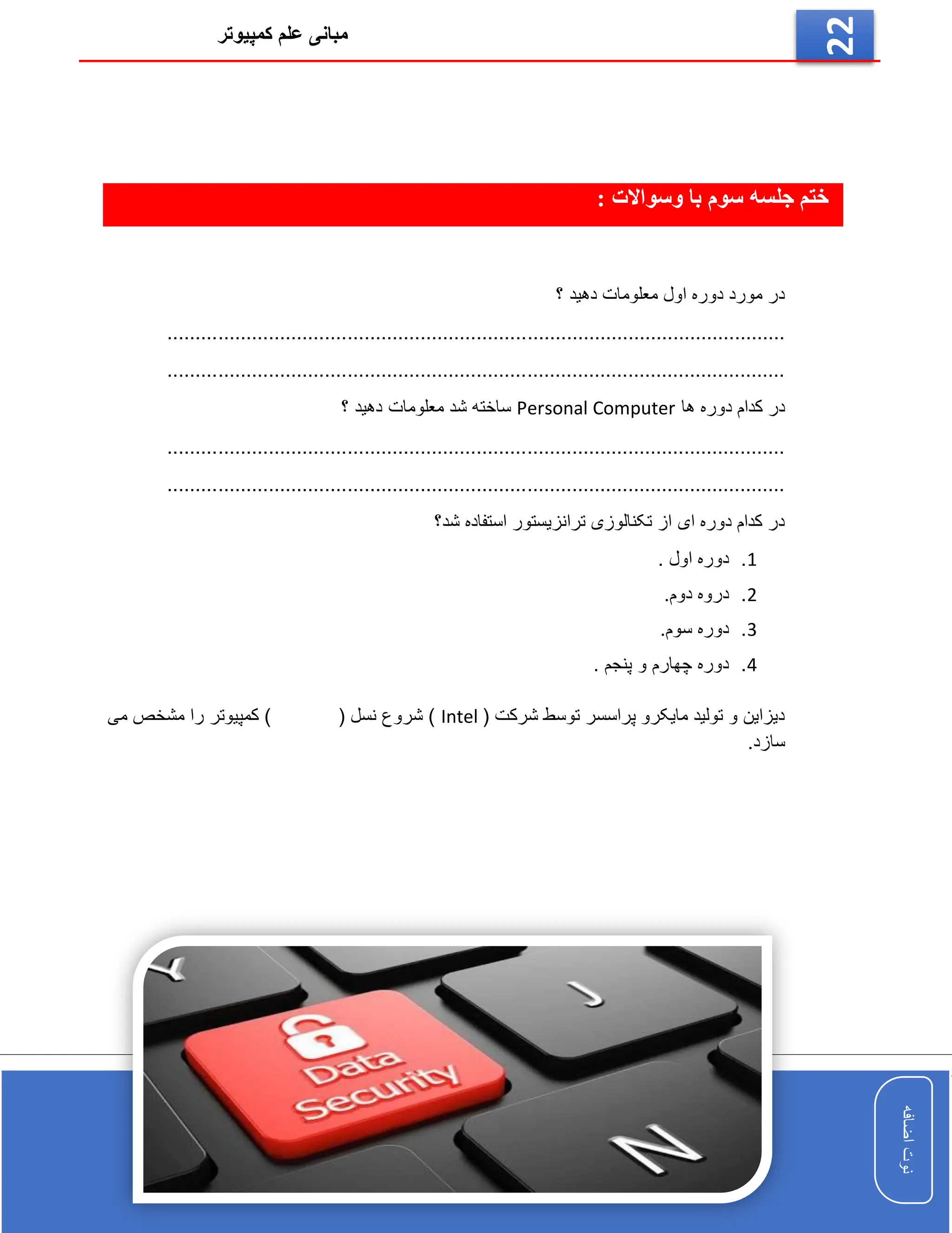 ‫کمپیوتر‬ ‫علم‬ ‫مبانی‬
‫اضافه‬
‫نوت‬
‫اضافه‬
‫نوت‬
22
‫جلسه‬ ‫ختم‬
: ‫وسواالت‬ ‫با‬ ‫سوم‬
‫؟‬ ‫دهید‬ ‫معلومات‬ ‫اول‬ ‫دوره‬ ‫مورد‬ ‫در‬
................................................
..............................................................
..............................................................................................................
‫ها‬ ‫دوره‬ ‫کدام‬ ‫در‬
Personal Computer
‫معلومات‬ ‫شد‬ ‫ساخته‬
‫؟‬ ‫دهید‬
..............................................................................................................
..............................................................................................................
‫ترانزی‬ ‫تکنالوزی‬ ‫از‬ ‫ای‬ ‫دوره‬ ‫کدام‬ ‫در‬
‫شد؟‬ ‫استفاده‬ ‫ستور‬
1
.
. ‫اول‬ ‫دوره‬
2
.
.‫دوم‬ ‫دروه‬
3
.
.‫سوم‬ ‫دوره‬
4
.
. ‫پنجم‬ ‫و‬ ‫چهارم‬ ‫دوره‬
( ‫شرکت‬ ‫توسط‬ ‫پراسسر‬ ‫مایکرو‬ ‫تولید‬ ‫و‬ ‫دیزاین‬
Intel
‫می‬ ‫مشخص‬ ‫را‬ ‫کمپیوتر‬ ) ( ‫نسل‬ ‫شروع‬ )
.‫سازد‬
 