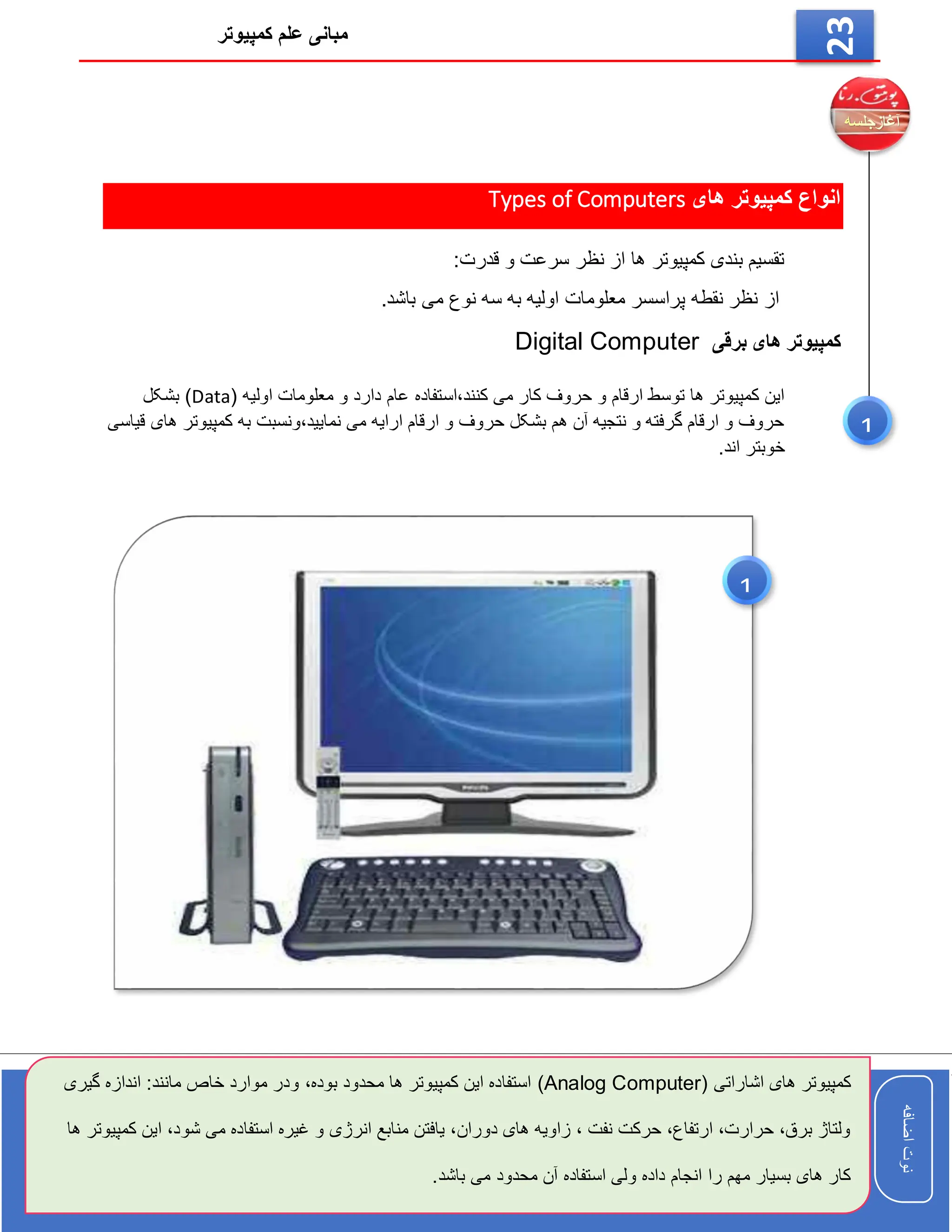 ‫کمپیوتر‬ ‫علم‬ ‫مبانی‬
‫اضافه‬
‫نوت‬
‫اضافه‬
‫نوت‬
23
‫های‬ ‫کمپیوتر‬ ‫انواع‬
Types of Computers
:‫قدرت‬ ‫و‬ ‫سرعت‬ ‫نظر‬ ‫از‬ ‫ها‬ ‫کمپیوتر‬ ‫بندی‬ ‫تقسیم‬
.‫باشد‬ ‫می‬ ‫نوع‬ ‫سه‬ ‫به‬ ‫اولیه‬ ‫معلومات‬ ‫پراسسر‬ ‫نقطه‬ ‫نظر‬ ‫از‬
‫برقی‬ ‫های‬ ‫کمپیوتر‬
Digital Computer
( ‫اولیه‬ ‫معلومات‬ ‫و‬ ‫دارد‬ ‫عام‬ ‫استفاده‬،‫کنند‬ ‫می‬ ‫کار‬ ‫حروف‬ ‫و‬ ‫ارقام‬ ‫توسط‬ ‫ها‬ ‫کمپیوتر‬ ‫این‬
Data
‫بشکل‬ )
‫قیاسی‬ ‫های‬ ‫کمپیوتر‬ ‫به‬ ‫ونسبت‬،‫نمایید‬ ‫می‬ ‫ارایه‬ ‫ارقام‬ ‫و‬ ‫حروف‬ ‫بشکل‬ ‫هم‬ ‫آن‬ ‫نتجیه‬ ‫و‬ ‫گرفته‬ ‫ارقام‬ ‫و‬ ‫حروف‬
.‫اند‬ ‫خوبتر‬
1
( ‫اشاراتی‬ ‫های‬ ‫کمپیوتر‬
Analog Computer
)
‫بوده‬ ‫محدود‬ ‫ها‬ ‫کمپیوتر‬ ‫این‬ ‫استفاده‬
،
‫ان‬ :‫مانند‬ ‫خاص‬ ‫موارد‬ ‫ودر‬
‫گیری‬ ‫دازه‬
‫ا‬ ،‫شود‬ ‫می‬ ‫استفاده‬ ‫غیره‬ ‫و‬ ‫انرژی‬ ‫منابع‬ ‫یافتن‬ ،‫دوران‬ ‫های‬ ‫زاویه‬ ، ‫نفت‬ ‫حرکت‬ ،‫ارتفاع‬ ،‫حرارت‬ ،‫برق‬ ‫ولتاژ‬
‫ها‬ ‫کمپیوتر‬ ‫ین‬
.‫باشد‬ ‫می‬ ‫محدود‬ ‫آن‬ ‫استفاده‬ ‫ولی‬ ‫داده‬ ‫انجام‬ ‫را‬ ‫مهم‬ ‫بسیار‬ ‫های‬ ‫کار‬
1
 