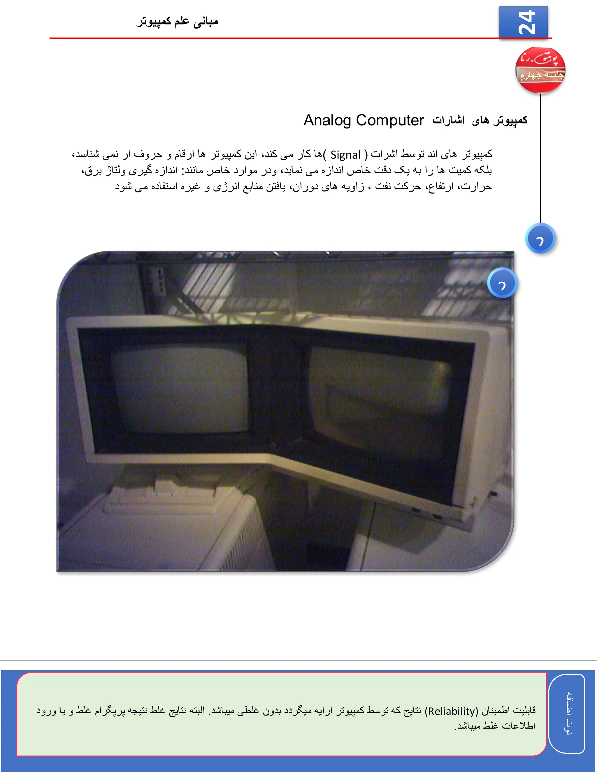 ‫کمپیوتر‬ ‫علم‬ ‫مبانی‬
‫اضافه‬
‫نوت‬
‫اضافه‬
‫نوت‬
24
‫اشارات‬ ‫های‬ ‫کمپیوتر‬
Analog Computer
‫اشرات‬ ‫توسط‬ ‫اند‬ ‫های‬ ‫کمپیوتر‬
(
Signal
‫ک‬ ‫این‬ ،‫کند‬ ‫می‬ ‫کار‬ ‫)ها‬
،‫شناسد‬ ‫نمی‬ ‫ار‬ ‫حروف‬ ‫و‬ ‫ارقام‬ ‫ها‬ ‫مپیوتر‬
،‫برق‬ ‫ولتاژ‬ ‫گیری‬ ‫اندازه‬ :‫مانند‬ ‫خاص‬ ‫موارد‬ ‫ودر‬ ،‫نماید‬ ‫می‬ ‫اندازه‬ ‫خاص‬ ‫دقت‬ ‫یک‬ ‫به‬ ‫را‬ ‫ها‬ ‫کمیت‬ ‫بلکه‬
‫شود‬ ‫می‬ ‫استفاده‬ ‫غیره‬ ‫و‬ ‫انرژی‬ ‫منابع‬ ‫یافتن‬ ،‫دوران‬ ‫های‬ ‫زاویه‬ ، ‫نفت‬ ‫حرکت‬ ،‫ارتفاع‬ ،‫حرارت‬
2
‫اطمینان‬ ‫قابلیت‬
(Reliability)
‫پ‬ ‫نتیجه‬ ‫غلط‬ ‫نتایج‬ ‫البته‬ .‫میباشد‬ ‫غلطی‬ ‫بدون‬ ‫میگردد‬ ‫ارایه‬ ‫کمپیوتر‬ ‫توسط‬ ‫که‬ ‫نتایج‬
‫ورود‬ ‫یا‬ ‫و‬ ‫غلط‬ ‫رپگرام‬
.‫میباشد‬ ‫غلط‬ ‫اطالعات‬
2
 