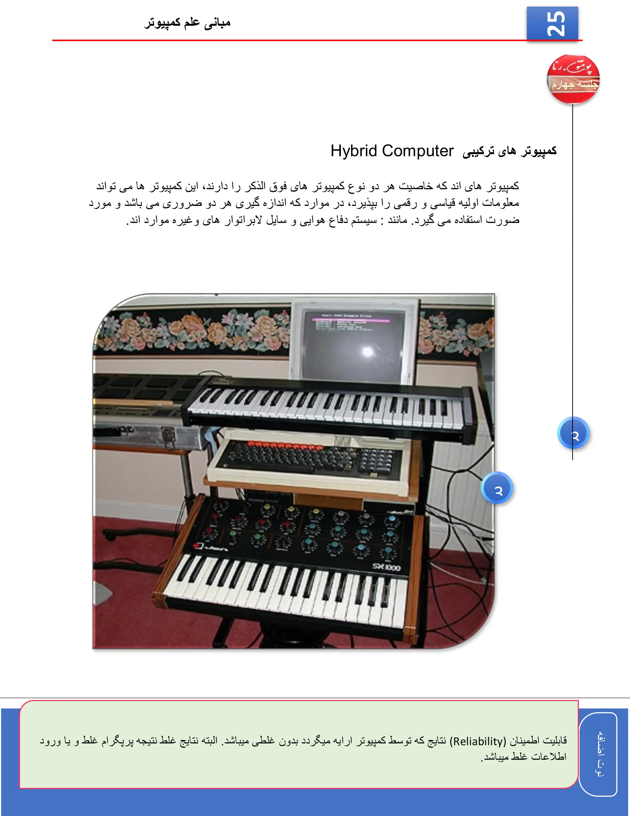 ‫کمپیوتر‬ ‫علم‬ ‫مبانی‬
‫اضافه‬
‫نوت‬
‫اضافه‬
‫نوت‬
25
‫ترکیبی‬ ‫های‬ ‫کمپیوتر‬
Hybrid Computer
‫تواند‬ ‫می‬ ‫ها‬ ‫کمپیوتر‬ ‫این‬ ،‫دارند‬ ‫را‬ ‫الذکر‬ ‫فوق‬ ‫های‬ ‫کمپیوتر‬ ‫نوع‬ ‫دو‬ ‫هر‬ ‫خاصیت‬ ‫که‬ ‫اند‬ ‫های‬ ‫کمپیوتر‬
‫مورد‬ ‫و‬ ‫باشد‬ ‫می‬ ‫ضروری‬ ‫دو‬ ‫هر‬ ‫گیری‬ ‫اندازه‬ ‫که‬ ‫موارد‬ ‫در‬ ،‫بپذیرد‬ ‫را‬ ‫رقمی‬ ‫و‬ ‫قیاسی‬ ‫اولیه‬ ‫معلومات‬
‫البرا‬ ‫سایل‬ ‫و‬ ‫هوایی‬ ‫دفاع‬ ‫سیستم‬ : ‫مانند‬ .‫گیرد‬ ‫می‬ ‫استفاده‬ ‫ضورت‬
.‫اند‬ ‫موارد‬ ‫وغیره‬ ‫های‬ ‫توار‬
3
3
‫قا‬
‫اطمینان‬ ‫بلیت‬
(Reliability)
‫پ‬ ‫نتیجه‬ ‫غلط‬ ‫نتایج‬ ‫البته‬ .‫میباشد‬ ‫غلطی‬ ‫بدون‬ ‫میگردد‬ ‫ارایه‬ ‫کمپیوتر‬ ‫توسط‬ ‫که‬ ‫نتایج‬
‫ورود‬ ‫یا‬ ‫و‬ ‫غلط‬ ‫رپگرام‬
.‫میباشد‬ ‫غلط‬ ‫اطالعات‬
 