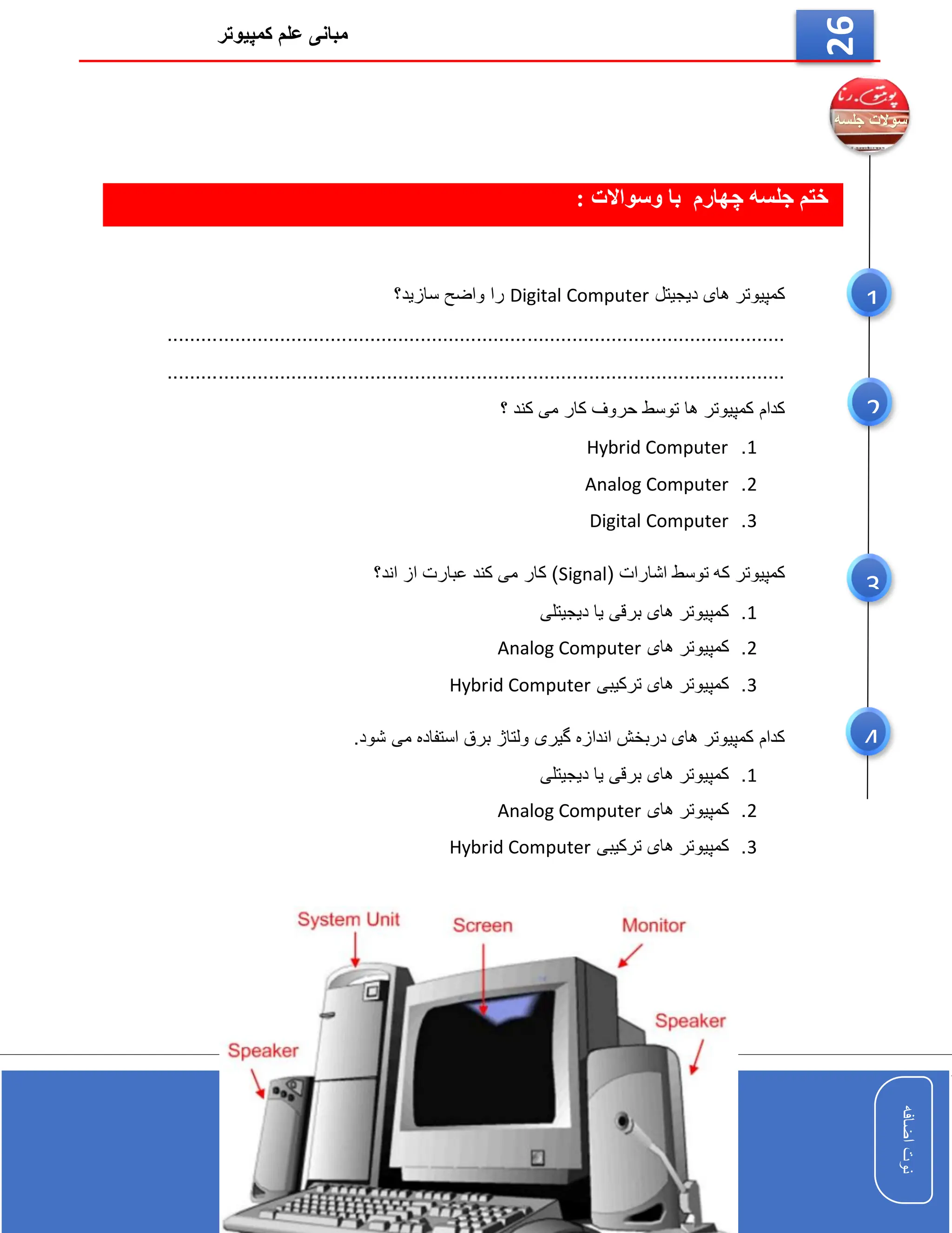 ‫کمپیوتر‬ ‫علم‬ ‫مبانی‬
‫اضافه‬
‫نوت‬
‫اضافه‬
‫نوت‬
26
: ‫وسواالت‬ ‫با‬ ‫چهارم‬ ‫جلسه‬ ‫ختم‬
‫دیجیتل‬ ‫های‬ ‫کمپیوتر‬
Digital Computer
‫سازید؟‬ ‫واضح‬ ‫را‬
..............................................................................................................
..............................................................................................................
‫کار‬ ‫حروف‬ ‫توسط‬ ‫ها‬ ‫کمپیوتر‬ ‫کدام‬
‫؟‬ ‫کند‬ ‫می‬
1
.
Hybrid Computer
2
.
Analog Computer
3
.
Digital Computer
( ‫اشارات‬ ‫توسط‬ ‫که‬ ‫کمپیوتر‬
Signal
‫اند؟‬ ‫از‬ ‫عبارت‬ ‫کند‬ ‫می‬ ‫کار‬ )
1
.
‫دیجیتلی‬ ‫یا‬ ‫برقی‬ ‫های‬ ‫کمپیوتر‬
2
.
‫های‬ ‫کمپیوتر‬
Analog Computer
3
.
‫ترکیبی‬ ‫های‬ ‫کمپیوتر‬
Hybrid Computer
‫گیری‬ ‫اندازه‬ ‫دربخش‬ ‫های‬ ‫کمپیوتر‬ ‫کدام‬
.‫شود‬ ‫می‬ ‫استفاده‬ ‫برق‬ ‫ولتاژ‬
1
.
‫دیجیتلی‬ ‫یا‬ ‫برقی‬ ‫های‬ ‫کمپیوتر‬
2
.
‫های‬ ‫کمپیوتر‬
Analog Computer
3
.
‫ترکیبی‬ ‫های‬ ‫کمپیوتر‬
Hybrid Computer
1
2
3
4
 