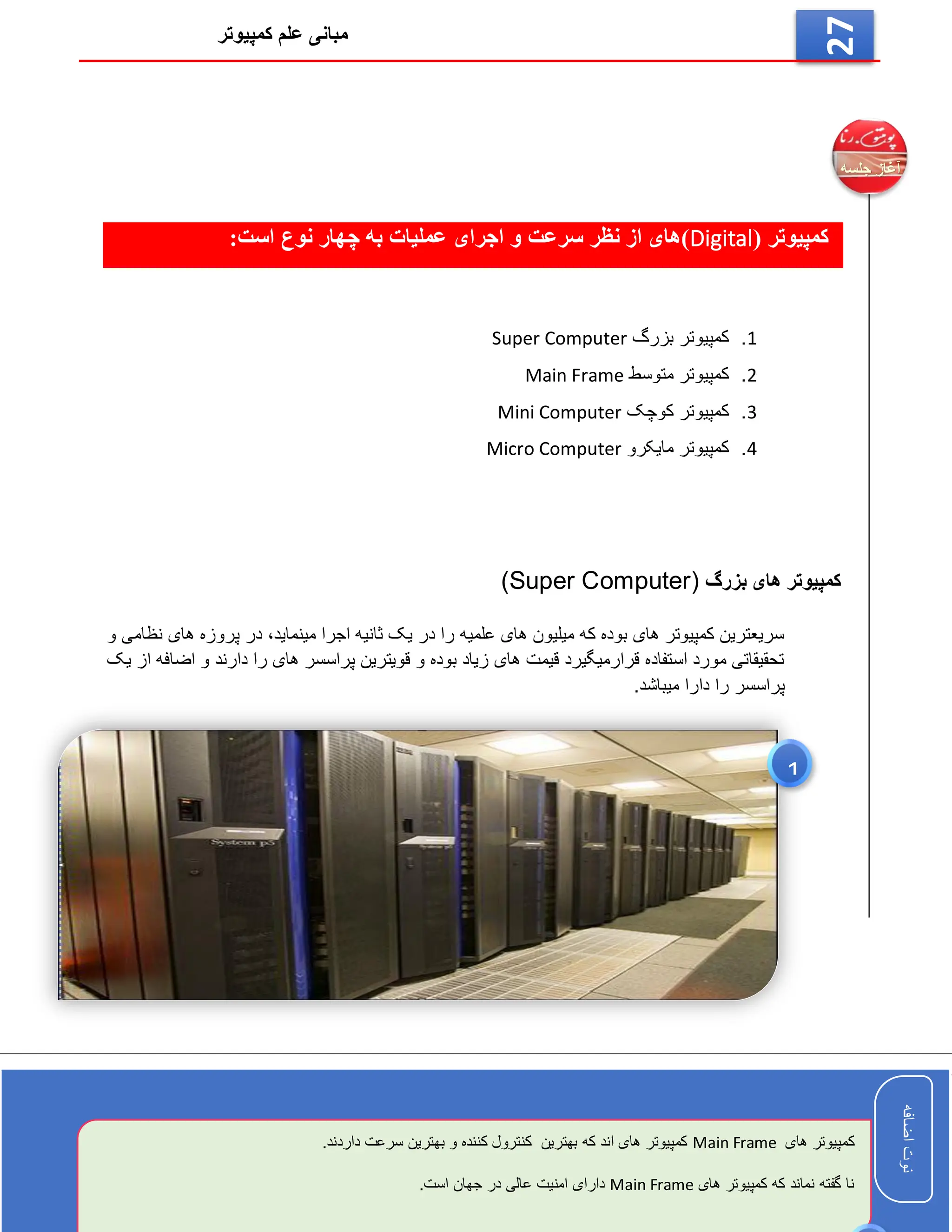 ‫کمپیوتر‬ ‫علم‬ ‫مبانی‬
‫اضافه‬
‫نوت‬
‫اضافه‬
‫نوت‬
27
( ‫کمپیوتر‬
Digital
:‫است‬ ‫نوع‬ ‫چهار‬ ‫به‬ ‫عملیات‬ ‫اجرای‬ ‫و‬ ‫سرعت‬ ‫نظر‬ ‫از‬ ‫)های‬
1
.
‫بزرگ‬ ‫کمپیوتر‬
Super Computer
2
.
‫متوسط‬ ‫کمپیوتر‬
Main Frame
3
.
‫کوچک‬ ‫کمپیوتر‬
Mini Computer
4
.
‫مایکرو‬ ‫کمپیوتر‬
Micro Computer
‫بزرگ‬ ‫های‬ ‫کمپیوتر‬
(Super Computer)
‫و‬ ‫نظامی‬ ‫های‬ ‫پروزه‬ ‫در‬ ،‫مینماید‬ ‫اجرا‬ ‫ثانیه‬ ‫یک‬ ‫در‬ ‫را‬ ‫علمیه‬ ‫های‬ ‫میلیون‬ ‫که‬ ‫بوده‬ ‫های‬ ‫کمپیوتر‬ ‫سریعترین‬
‫یک‬ ‫از‬ ‫اضافه‬ ‫و‬ ‫دارند‬ ‫را‬ ‫های‬ ‫پراسسر‬ ‫قویترین‬ ‫و‬ ‫بوده‬ ‫زیاد‬ ‫های‬ ‫قیمت‬ ‫قرارمیگیرد‬ ‫استفاده‬ ‫مورد‬ ‫تحقیقاتی‬
.‫میباشد‬ ‫دارا‬ ‫را‬ ‫پراسسر‬
‫های‬ ‫کمپیوتر‬
Main Frame
.‫داردند‬ ‫سرعت‬ ‫بهترین‬ ‫و‬ ‫کننده‬ ‫کنترول‬ ‫بهترین‬ ‫که‬ ‫اند‬ ‫های‬ ‫کمپیوتر‬
‫های‬ ‫کمپیوتر‬ ‫که‬ ‫نماند‬ ‫گفته‬ ‫نا‬
Main Frame
.‫است‬ ‫جهان‬ ‫در‬ ‫عالی‬ ‫امنیت‬ ‫دارای‬
1
 