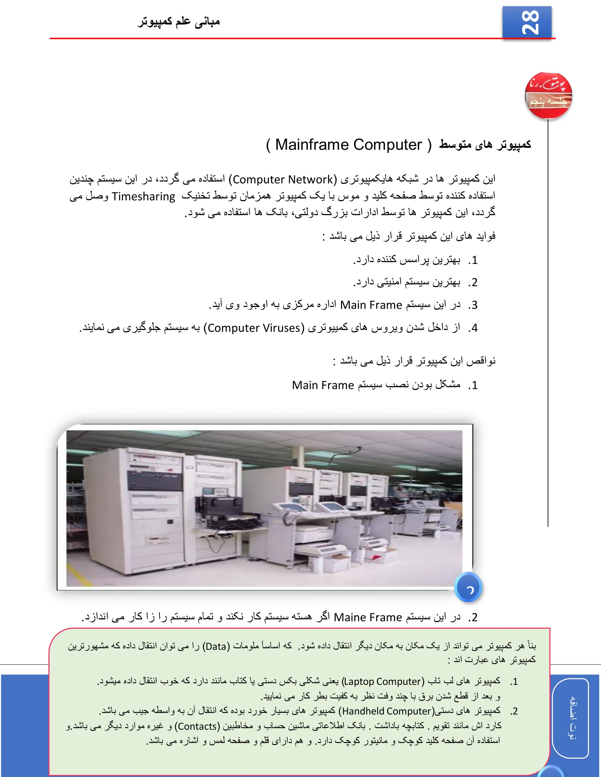 ‫کمپیوتر‬ ‫علم‬ ‫مبانی‬
‫اضافه‬
‫نوت‬
‫اضافه‬
‫نوت‬
28
‫متوسط‬ ‫های‬ ‫کمپیوتر‬
( Mainframe Computer )
( ‫هایکمپیوتری‬ ‫شبکه‬ ‫در‬ ‫ها‬ ‫کمپیوتر‬ ‫این‬
Computer Network
‫چندین‬ ‫سیستم‬ ‫این‬ ‫در‬ ،‫گردد‬ ‫می‬ ‫استفاده‬ )
‫تخنیک‬ ‫توسط‬ ‫همزمان‬ ‫کمپیوتر‬ ‫یک‬ ‫با‬ ‫موس‬ ‫و‬ ‫کلید‬ ‫صفحه‬ ‫توسط‬ ‫کننده‬ ‫استفاده‬
Timesharing
‫می‬ ‫وصل‬
.‫شود‬ ‫می‬ ‫استفاده‬ ‫ها‬ ‫بانک‬ ،‫دولتی‬ ‫بزرگ‬ ‫ادارات‬ ‫توسط‬ ‫ها‬ ‫کمپیوتر‬ ‫این‬ ،‫گردد‬
: ‫باشد‬ ‫می‬ ‫ذیل‬ ‫قرار‬ ‫کمپیوتر‬ ‫این‬ ‫های‬ ‫فواید‬
1
.
.‫دارد‬ ‫کننده‬ ‫پراسس‬ ‫بهترین‬
2
.
.‫دارد‬ ‫امنیتی‬ ‫سیستم‬ ‫بهترین‬
3
.
‫سیستم‬ ‫این‬ ‫در‬
Main Frame
.‫آید‬ ‫وی‬ ‫اوجود‬ ‫به‬ ‫مرکزی‬ ‫اداره‬
4
.
( ‫کمییوتری‬ ‫های‬ ‫ویروس‬ ‫شدن‬ ‫داخل‬ ‫از‬
Computer Viruses
.‫نمایند‬ ‫می‬ ‫جلوگیری‬ ‫سیستم‬ ‫به‬ )
: ‫باشد‬ ‫می‬ ‫ذیل‬ ‫قرار‬ ‫کمپیوتر‬ ‫این‬ ‫نواقص‬
1
.
‫سیستم‬ ‫نصب‬ ‫بودن‬ ‫مشکل‬
Main Frame
2
.
‫سیستم‬ ‫این‬ ‫در‬
Maine Frame
.‫اندازد‬ ‫می‬ ‫کار‬ ‫زا‬ ‫را‬ ‫سیستم‬ ‫تمام‬ ‫و‬ ‫نکند‬ ‫کار‬ ‫سیستم‬ ‫هسته‬ ‫اگر‬
.‫شود‬ ‫داده‬ ‫انتقال‬ ‫دیگر‬ ‫مکان‬ ‫به‬ ‫مکان‬ ‫یک‬ ‫از‬ ‫تواند‬ ‫می‬ ‫کمپیوتر‬ ‫هر‬ ً‫ا‬‫بن‬
( ‫ملومات‬ ‫اساسآ‬ ‫که‬
Data
‫انتق‬ ‫توان‬ ‫می‬ ‫را‬ )
‫مشهورترین‬ ‫که‬ ‫داده‬ ‫ال‬
: ‫اند‬ ‫عبارت‬ ‫های‬ ‫کمپیوتر‬
1
.
( ‫تاب‬ ‫لب‬ ‫های‬ ‫کمپیوتر‬
Laptop Computer
.‫میشود‬ ‫داده‬ ‫انتقال‬ ‫خوب‬ ‫که‬ ‫دارد‬ ‫مانند‬ ‫کتاب‬ ‫یا‬ ‫دستی‬ ‫بکس‬ ‫شکلی‬ ‫یعنی‬ )
.‫نمایید‬ ‫می‬ ‫کار‬ ‫بطر‬ ‫کفیت‬ ‫به‬ ‫نظر‬ ‫وفت‬ ‫چند‬ ‫با‬ ‫برق‬ ‫شدن‬ ‫قطع‬ ‫از‬ ‫بعد‬ ‫و‬
2
.
‫کمپیوتر‬
(‫دستی‬ ‫های‬
Handheld Computer
.‫باشد‬ ‫می‬ ‫جیب‬ ‫واسطه‬ ‫به‬ ‫آن‬ ‫انتقال‬ ‫که‬ ‫بوده‬ ‫خورد‬ ‫بسیار‬ ‫های‬ ‫کمپیوتر‬ )
( ‫مخاطبین‬ ‫و‬ ‫حساب‬ ‫ماشین‬ ‫اطالعاتی‬ ‫بانک‬ . ‫باداشت‬ ‫کتابچه‬ . ‫تقویم‬ ‫مانند‬ ‫اش‬ ‫کارد‬
Contacts
‫دی‬ ‫موارد‬ ‫غیره‬ ‫و‬ )
‫و‬.‫باشد‬ ‫می‬ ‫گر‬
‫هم‬ ‫و‬ .‫دارد‬ ‫کوچک‬ ‫مانیتور‬ ‫و‬ ‫کوچک‬ ‫کلید‬ ‫صفحه‬ ‫آن‬ ‫استفاده‬
.‫باشد‬ ‫می‬ ‫اشاره‬ ‫و‬ ‫لمس‬ ‫صفحه‬ ‫و‬ ‫قلم‬ ‫دارای‬
2
 