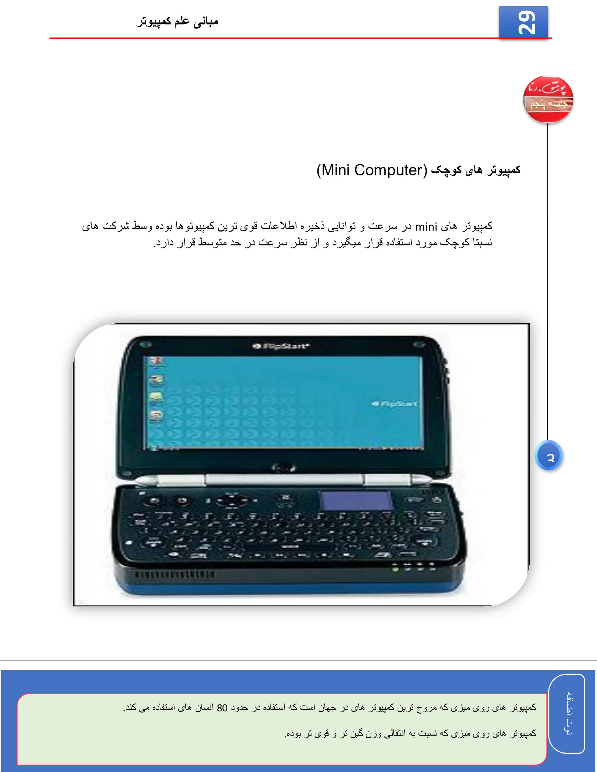 ‫کمپیوتر‬ ‫علم‬ ‫مبانی‬
‫اضافه‬
‫نوت‬
‫اضافه‬
‫نوت‬
29
‫کوچک‬ ‫های‬ ‫کمپیوتر‬
(Mini Computer)
‫های‬ ‫کمپیوتر‬
mini
‫های‬ ‫شرکت‬ ‫وسط‬ ‫بوده‬ ‫کمپیوتوها‬ ‫ترین‬ ‫قوی‬ ‫اطالعات‬ ‫ذخیره‬ ‫توانایی‬ ‫و‬ ‫سرعت‬ ‫در‬
.‫دارد‬ ‫قرار‬ ‫متوسط‬ ‫حد‬ ‫در‬ ‫سرعت‬ ‫نظر‬ ‫از‬ ‫و‬ ‫میگیرد‬ ‫قرار‬ ‫استفاده‬ ‫مورد‬ ‫کوچک‬ ‫نسبتا‬
‫حدود‬ ‫در‬ ‫استفاده‬ ‫که‬ ‫است‬ ‫جهان‬ ‫در‬ ‫های‬ ‫کمپیوتر‬ ‫ترین‬ ‫مروج‬ ‫که‬ ‫میزی‬ ‫روی‬ ‫های‬ ‫کمپیوتر‬
80
.‫کند‬ ‫می‬ ‫استفاده‬ ‫های‬ ‫انسان‬
‫ا‬ ‫به‬ ‫نسبت‬ ‫که‬ ‫میزی‬ ‫روی‬ ‫های‬ ‫کمپیوتر‬
.‫بوده‬ ‫تر‬ ‫قوی‬ ‫و‬ ‫تر‬ ‫گین‬ ‫وزن‬ ‫نتقالی‬
3
 