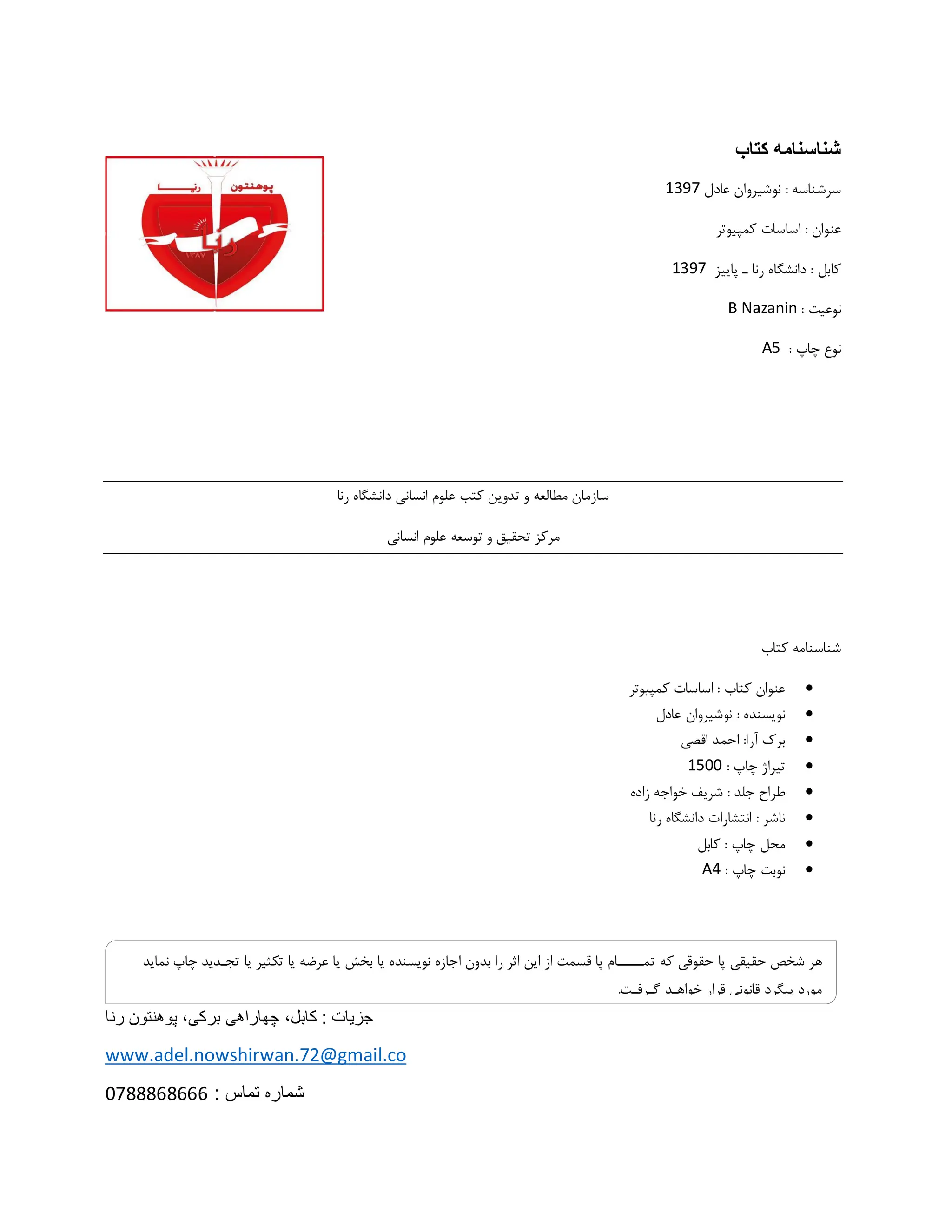 ‫کتاب‬ ‫شناسنامه‬
‫عادل‬ ‫نوشیروان‬ : ‫سرشناسه‬
1397
: ‫عنوان‬
‫کمپیوتر‬ ‫اساسات‬
‫پاییز‬ ‫ـ‬ ‫رنا‬ ‫دانشگاه‬ : ‫کابل‬
1397
: ‫نوعیت‬
B Nazanin
: ‫چاپ‬ ‫نوع‬
A5
‫دانشگاه‬ ‫انسانی‬ ‫علوم‬ ‫کتب‬ ‫تدوین‬ ‫و‬ ‫مطالعه‬ ‫سازمان‬
‫رنا‬
‫انسانی‬ ‫علوم‬ ‫توسعه‬ ‫و‬ ‫تحقیق‬ ‫مرکز‬
‫کتاب‬ ‫شناسنامه‬

: ‫کتاب‬ ‫عنوان‬
‫کمپیوتر‬ ‫اساسات‬

: ‫نویسنده‬
‫عادل‬ ‫نوشیروان‬

‫اقصی‬ ‫احمد‬ :‫آرا‬ ‫برک‬

: ‫چاپ‬ ‫تیراژ‬
1500

: ‫جلد‬ ‫طراح‬
‫زاده‬ ‫خواجه‬ ‫شریف‬

‫رنا‬ ‫دانشگاه‬ ‫انتشارات‬ : ‫ناشر‬

: ‫چاپ‬ ‫محل‬
‫کابل‬

: ‫چاپ‬ ‫نوبت‬
A4
‫کابل‬ : ‫جزیات‬
،
‫برکی‬ ‫چهاراهی‬
،
‫رنا‬ ‫پوهنتون‬
www.adel.nowshirwan.72@gmail.co
: ‫تماس‬ ‫شماره‬
0788868666
‫که‬ ‫حقوقی‬ ‫پا‬ ‫حقیقی‬ ‫شخص‬ ‫هر‬
‫تکثیر‬ ‫یا‬ ‫عرضه‬ ‫یا‬ ‫بخش‬ ‫یا‬ ‫نویسنده‬ ‫اجازه‬ ‫بدون‬ ‫را‬ ‫اثر‬ ‫این‬ ‫از‬ ‫قسمت‬ ‫پا‬ ‫تمـــــام‬
‫نماید‬ ‫چاپ‬ ‫تجـدید‬ ‫یا‬
.‫گـرفـت‬ ‫خواهـد‬ ‫قرار‬ ‫قانونی‬ ‫پیگرد‬ ‫مورد‬
 
